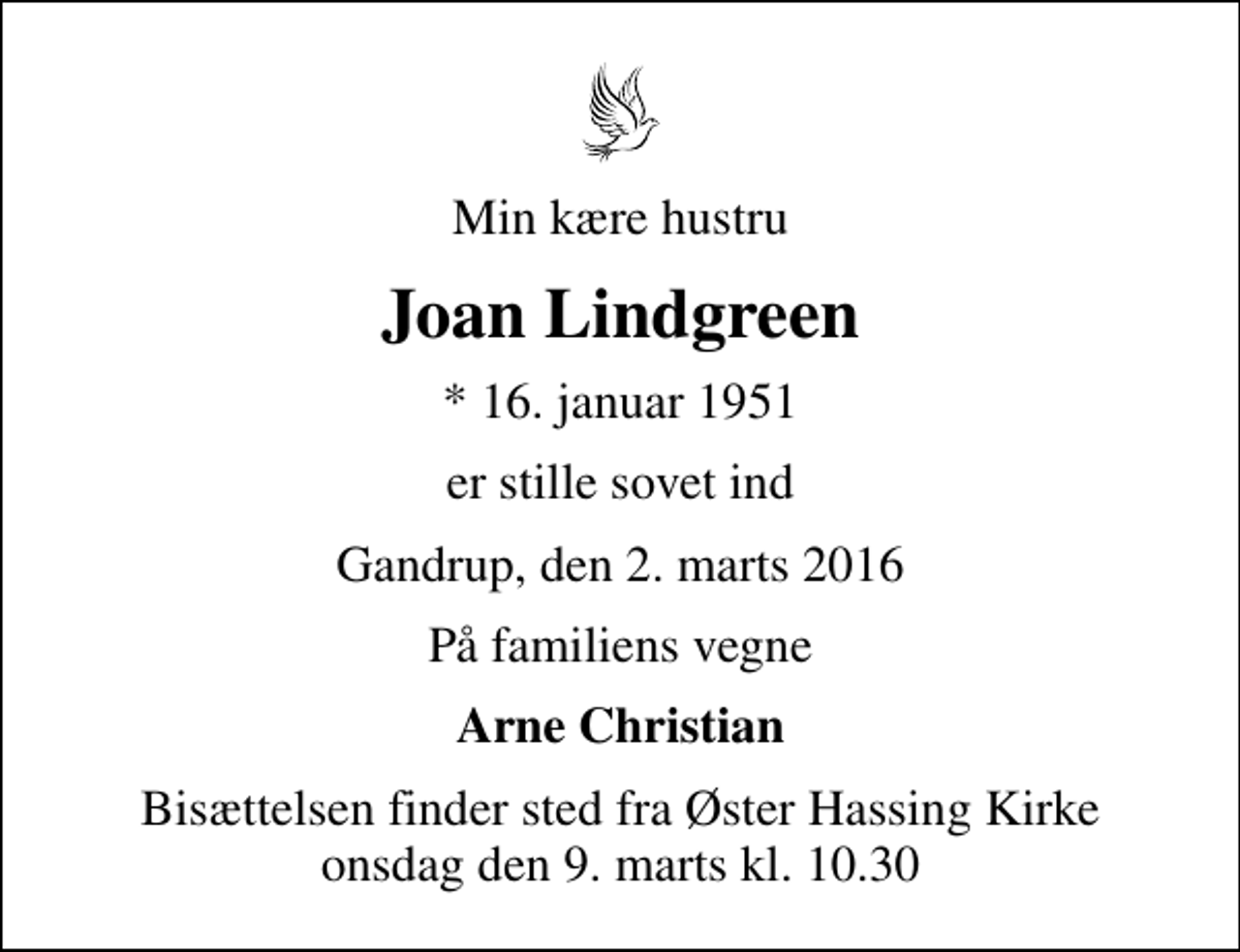 <p>Min kære hustru<br />Joan Lindgreen<br />* 16. januar 1951<br />er stille sovet ind<br />Gandrup, den 2. marts 2016<br />På familiens vegne<br />Arne Christian<br />Bisættelsen finder sted fra Øster Hassing Kirke onsdag den 9. marts kl. 10.30</p>