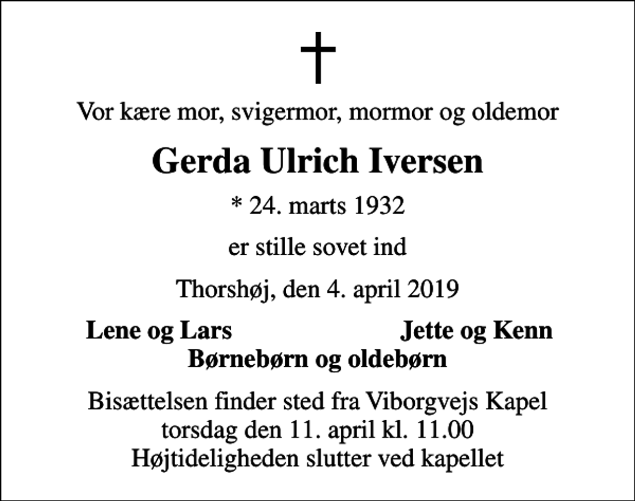 <p>Vor kære mor, svigermor, mormor og oldemor<br />Gerda Ulrich Iversen<br />* 24. marts 1932<br />er stille sovet ind<br />Thorshøj, den 4. april 2019<br />Lene og Lars<br />Jette og Kenn<br />Bisættelsen finder sted fra Viborgvejs Kapel torsdag den 11. april kl. 11.00 Højtideligheden slutter ved kapellet</p>