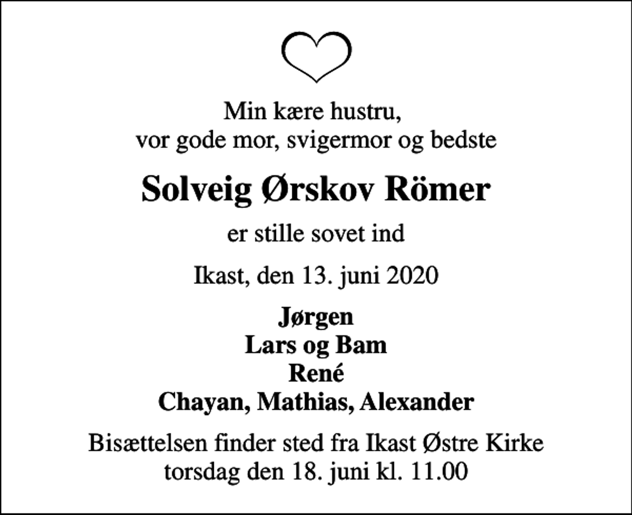 <p>Min kære hustru, vor gode mor, svigermor og bedste<br />Solveig Ørskov Römer<br />er stille sovet ind<br />Ikast, den 13. juni 2020<br />Jørgen Lars og Bam René Chayan, Mathias, Alexander<br />Bisættelsen finder sted fra Ikast Østre Kirke torsdag den 18. juni kl. 11.00</p>
