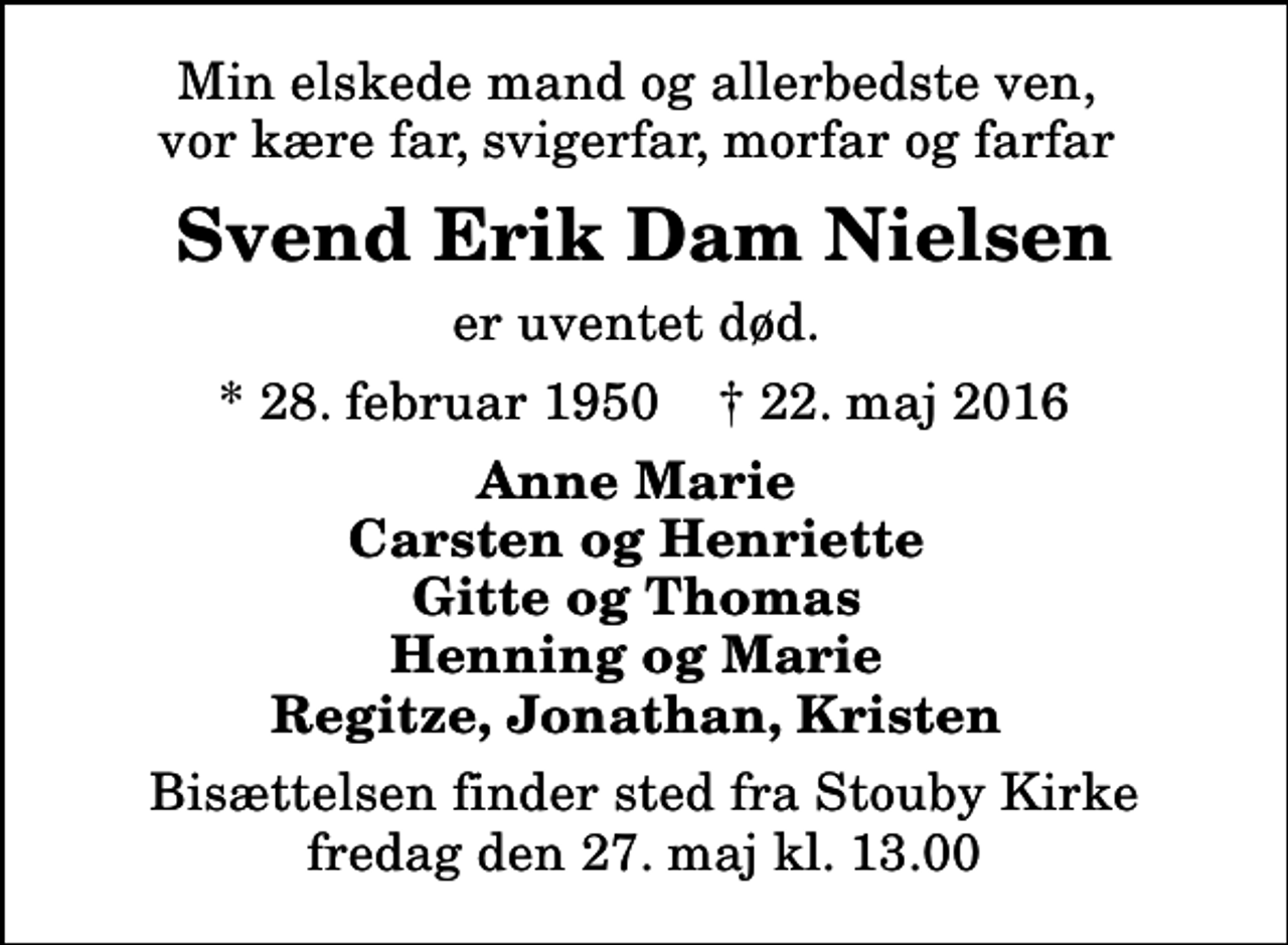 <p>Min elskede mand og allerbedste ven, vor kære far, svigerfar, morfar og farfar<br />Svend Erik Dam Nielsen<br />er uventet død.<br />* 28. februar 1950 ✝ 22. maj 2016<br />Anne Marie Carsten og Henriette Gitte og Thomas Henning og Marie Regitze, Jonathan, Kristen<br />Bisættelsen finder sted fra Stouby Kirke fredag den 27. maj kl. 13.00</p>