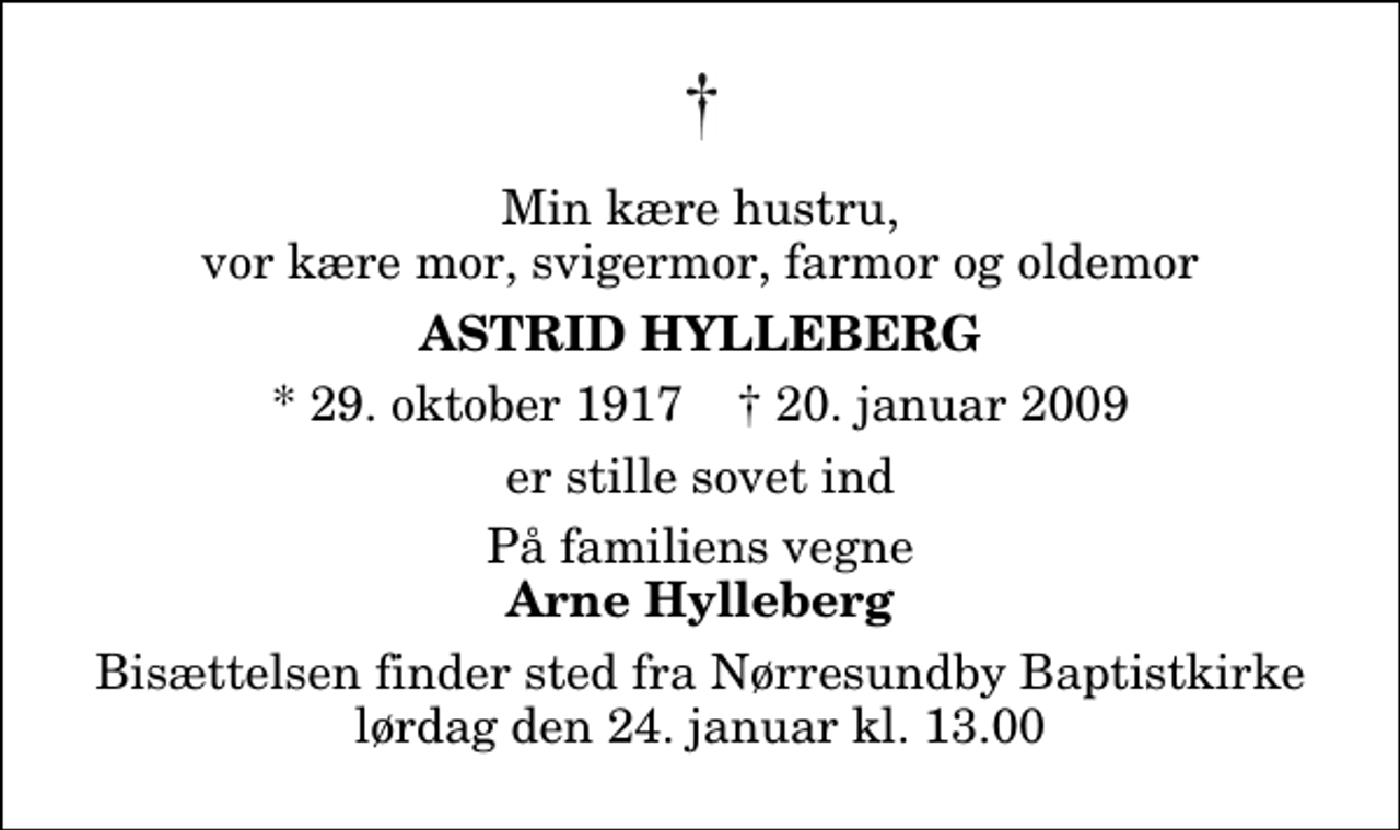 <p>Min kære hustru, vor kære mor, svigermor, farmor og oldemor<br />Astrid Hylleberg<br />* 29. oktober 1917 ✝ 20. januar 2009<br />er stille sovet ind<br />På familiens vegne<br />Arne Hylleberg<br />Bisættelsen finder sted fra Nørresundby Baptistkirke lørdag den 24. januar kl. 13.00</p>