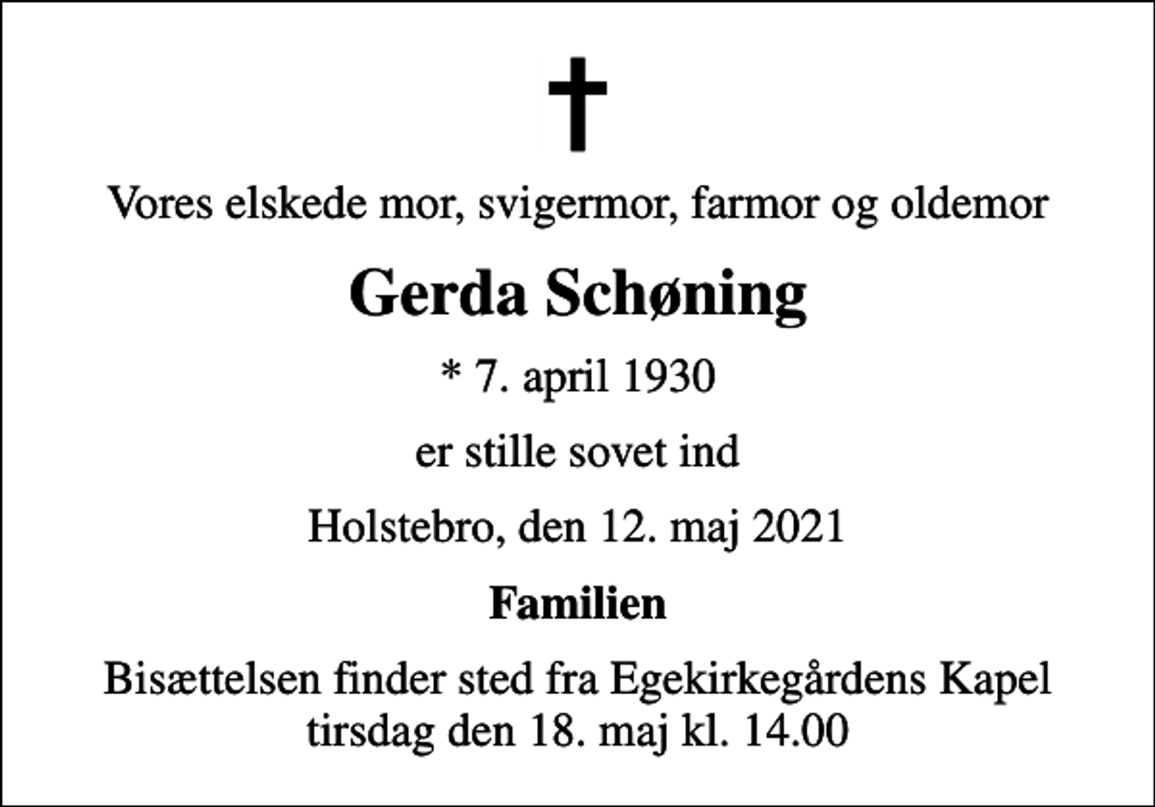 <p>Vores elskede mor, svigermor, farmor og oldemor<br />Gerda Schøning<br />* 7. april 1930<br />er stille sovet ind<br />Holstebro, den 12. maj 2021<br />Familien<br />Bisættelsen finder sted fra Egekirkegårdens Kapel tirsdag den 18. maj kl. 14.00</p>