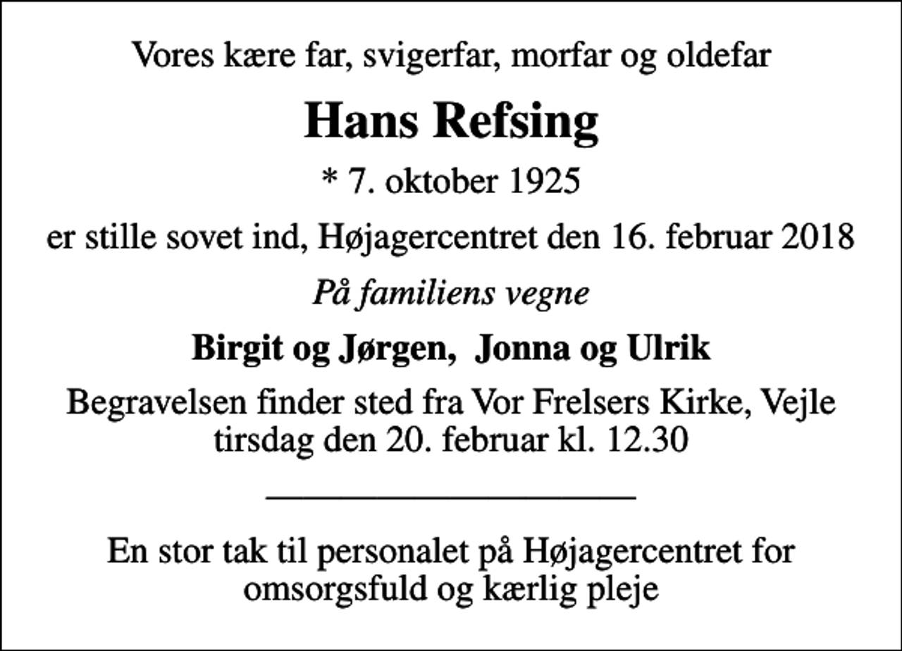 <p>Vores kære far, svigerfar, morfar og oldefar<br />Hans Refsing<br />* 7. oktober 1925<br />er stille sovet ind, Højagercentret den 16. februar 2018<br />På familiens vegne<br />Birgit og Jørgen, Jonna og Ulrik<br />Begravelsen finder sted fra Vor Frelsers Kirke, Vejle tirsdag den 20. februar kl. 12.30<br />En stor tak til personalet på Højagercentret for omsorgsfuld og kærlig pleje</p>