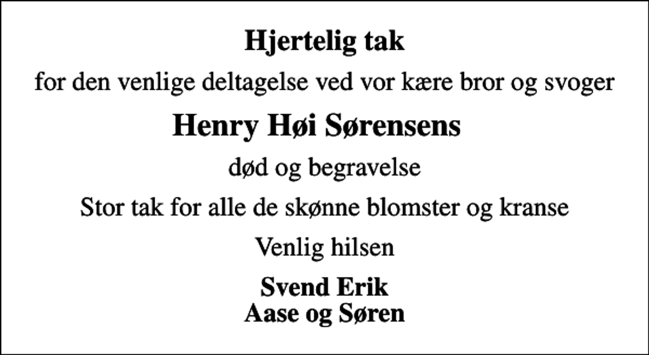 <p>Hjertelig tak<br />for den venlige deltagelse ved vor kære bror og svoger<br />Henry Høi Sørensens<br />død og begravelse<br />Stor tak for alle de skønne blomster og kranse<br />Venlig hilsen<br />Svend Erik Aase og Søren</p>