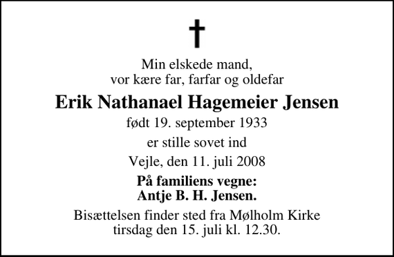 <p>Min elskede mand, vor kære far, farfar og oldefar<br />Erik Nathanael Hagemeier Jensen<br />født 19. september 1933<br />er stille sovet ind<br />Vejle, den 11. juli 2008<br />På familiens vegne: Antje B. H. Jensen.<br />Bisættelsen finder sted fra Mølholm Kirke tirsdag den 15. juli kl. 12.30</p>