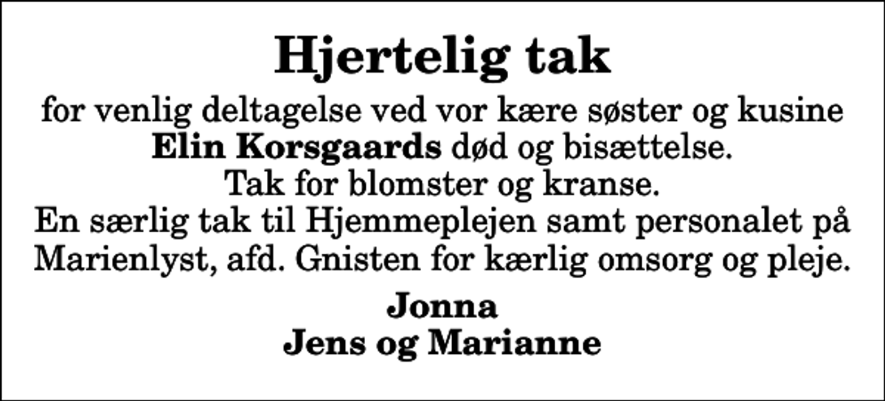 <p>Hjertelig tak<br />for venlig deltagelse ved vor kære søster og kusine <em>Elin Korsgaards</em> død og bisættelse. Tak for blomster og kranse. En særlig tak til Hjemmeplejen samt personalet på Marienlyst, afd. Gnisten for kærlig omsorg og pleje.<br />Jonna Jens og Marianne</p>