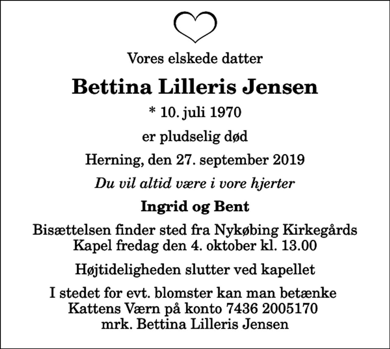 <p>Vores elskede datter<br />Bettina Lilleris Jensen<br />* 10. juli 1970<br />er pludselig død<br />Herning, den 27. september 2019<br />Du vil altid være i vore hjerter<br />Ingrid og Bent<br />Bisættelsen finder sted fra Nykøbing Kirkegårds Kapel fredag den 4. oktober kl. 13.00 Højtideligheden slutter ved kapellet<br />I stedet for evt. blomster kan man betænke Kattens Værn på konto 7436 2005170 mrk. Bettina Lilleris Jensen</p>