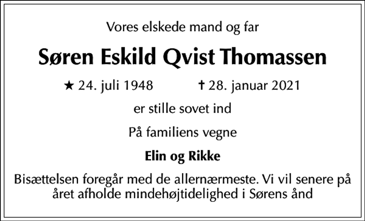 <p>Vores elskede mand og far<br />Søren Eskild Qvist Thomassen<br />* 24. juli 1948 ✝ 28. januar 2021<br />er stille sovet ind<br />På familiens vegne<br />Elin og Rikke<br />Bisættelsen foregår med de allernærmeste. Vi vil senere på året afholde mindehøjtidelighed i Sørens ånd</p>