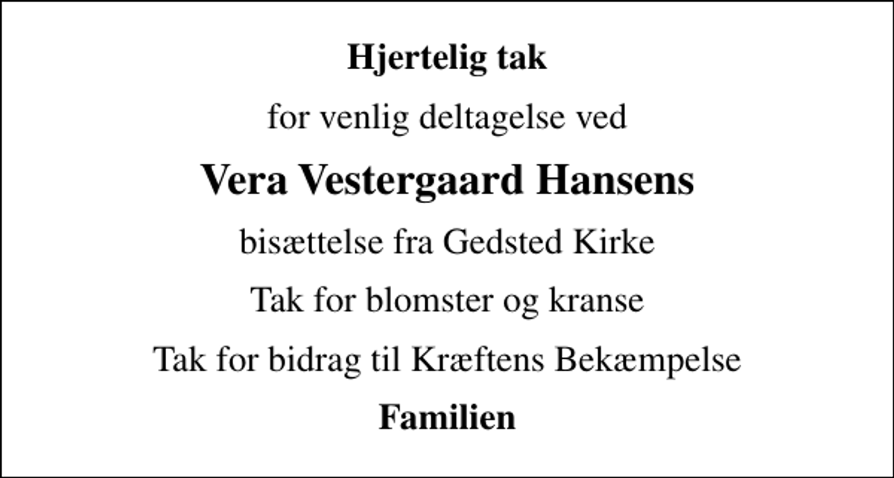<p>Hjertelig tak<br />for venlig deltagelse ved<br />Vera Vestergaard Hansens<br />bisættelse fra Gedsted Kirke<br />Tak for blomster og kranse<br />Tak for bidrag til Kræftens Bekæmpelse<br />Familien</p>