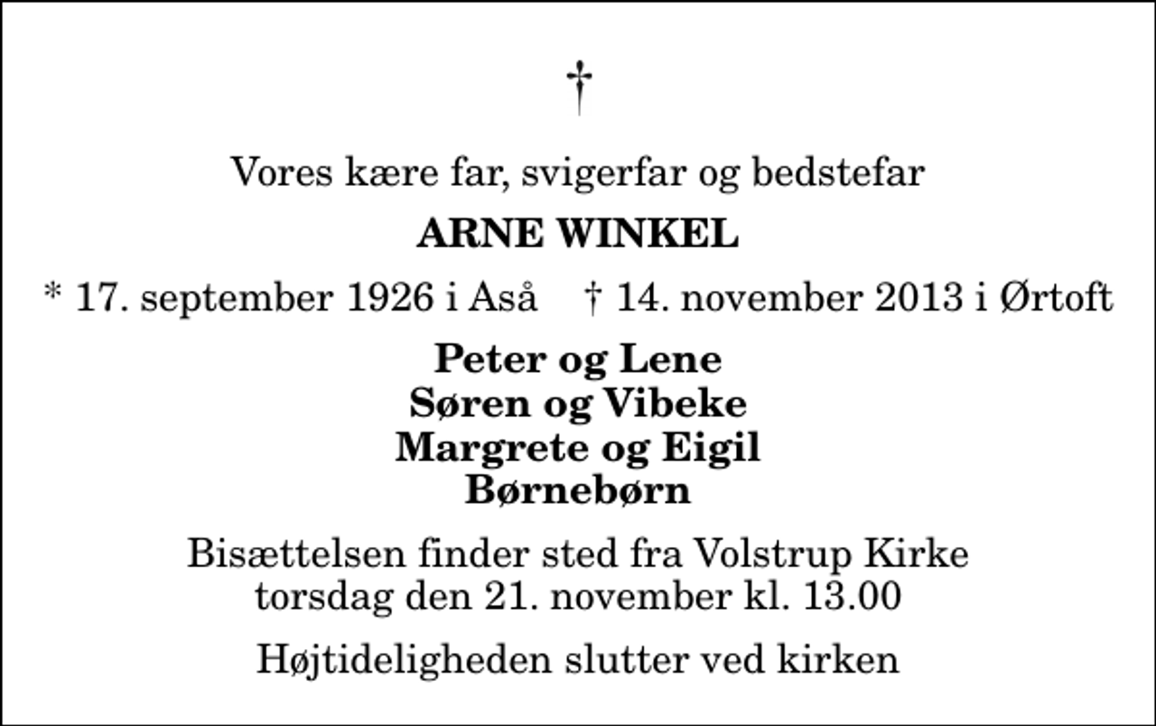 <p>Vores kære far, svigerfar og bedstefar<br />Arne Winkel<br />* 17. september 1926 i Aså ✝ 14. november 2013 i Ørtoft<br />Peter og Lene Søren og Vibeke Margrete og Eigil Børnebørn<br />Bisættelsen finder sted fra Volstrup Kirke torsdag den 21. november kl. 13.00 Højtideligheden slutter ved kirken</p>