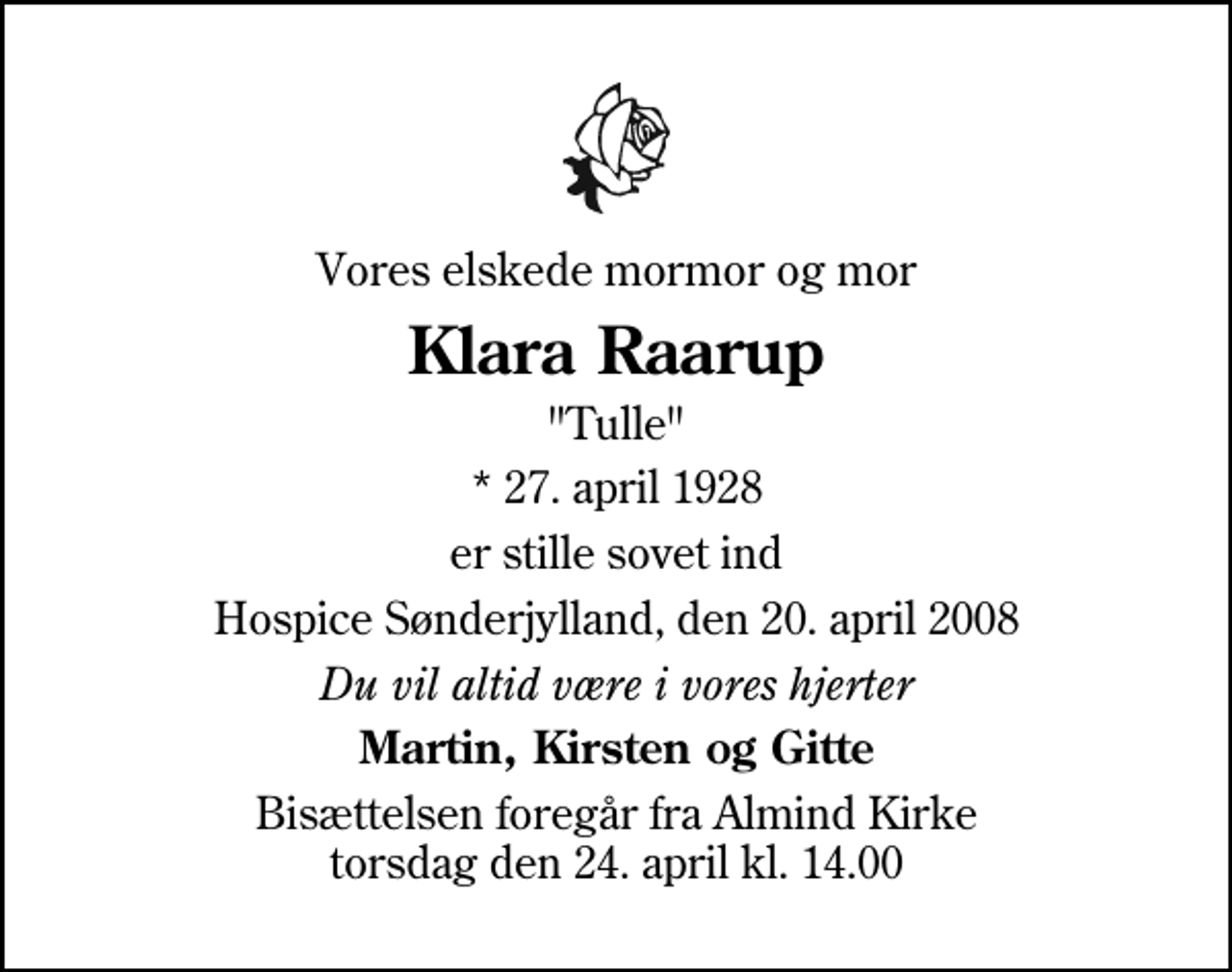 <p>Vores elskede mormor og mor<br />Klara Raarup<br />"Tulle"<br />* 27. april 1928<br />er stille sovet ind<br />Hospice Sønderjylland, den 20. april 2008<br />Du vil altid være i vores hjerter<br />Martin, Kirsten og Gitte<br />Bisættelsen foregår fra Almind Kirke torsdag den 24. april kl. 14.00</p>