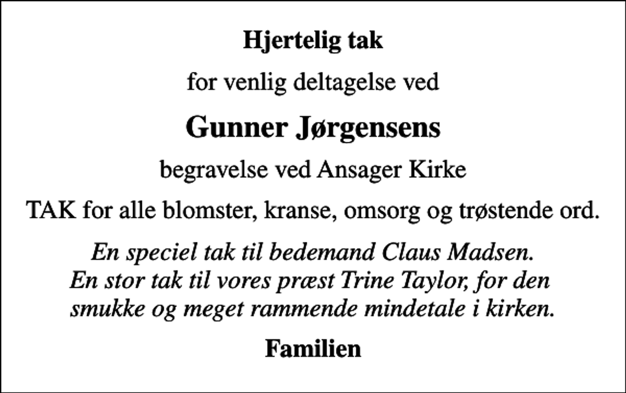 <p>Hjertelig tak<br />for venlig deltagelse ved<br />Gunner Jørgensens<br />begravelse ved Ansager Kirke<br />TAK for alle blomster, kranse, omsorg og trøstende ord.<br />En speciel tak til bedemand Claus Madsen. En stor tak til vores præst Trine Taylor, for den smukke og meget rammende mindetale i kirken.<br />Familien</p>