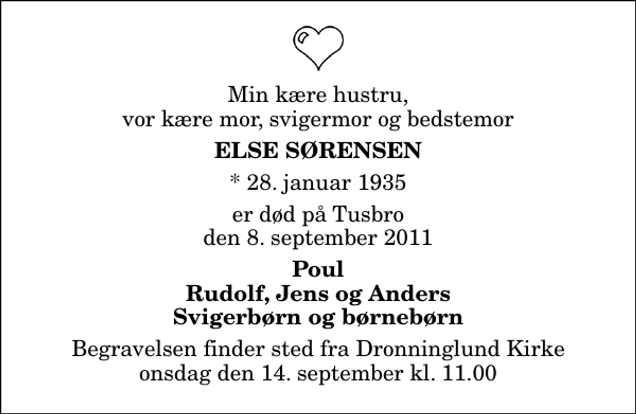 <p>Min kære hustru, vor kære mor, svigermor og bedstemor<br />Else Sørensen<br />* 28. januar 1935<br />er død på Tusbro den 8. september 2011<br />Poul Rudolf, Jens og Anders Svigerbørn og børnebørn<br />Begravelsen finder sted fra Dronninglund Kirke onsdag den 14. september kl. 11.00</p>