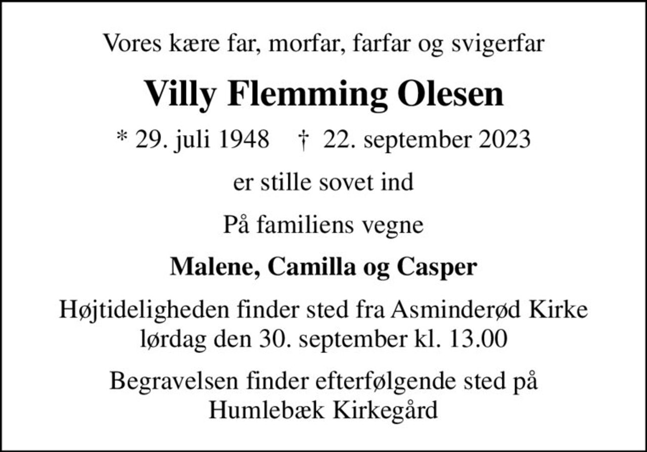 Vores kære far, morfar, farfar og svigerfar
Villy Flemming Olesen
* 29. juli 1948    ✝ 22. september 2023
er stille sovet ind
På familiens vegne
Malene, Camilla og Casper
Højtideligheden finder sted fra Asminderød Kirke  lørdag den 30. september kl. 13.00 
Begravelsen finder efterfølgende sted på Humlebæk Kirkegård