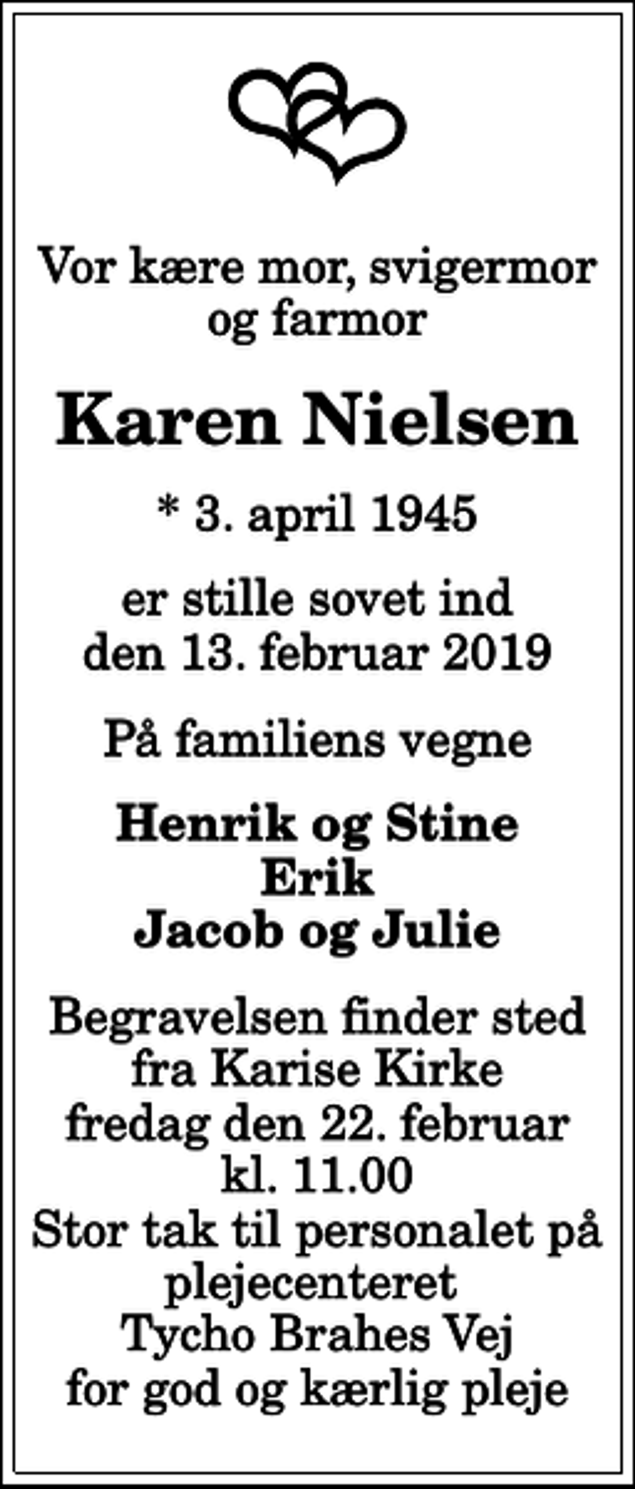 <p>Vor kære mor, svigermor og farmor<br />Karen Nielsen<br />* 3. april 1945<br />er stille sovet ind den 13. februar 2019<br />På familiens vegne<br />Henrik og Stine Erik Jacob og Julie<br />Begravelsen finder sted fra Karise Kirke fredag den 22. februar kl. 11.00 Stor tak til personalet på plejecenteret Tycho Brahes Vej for god og kærlig pleje</p>