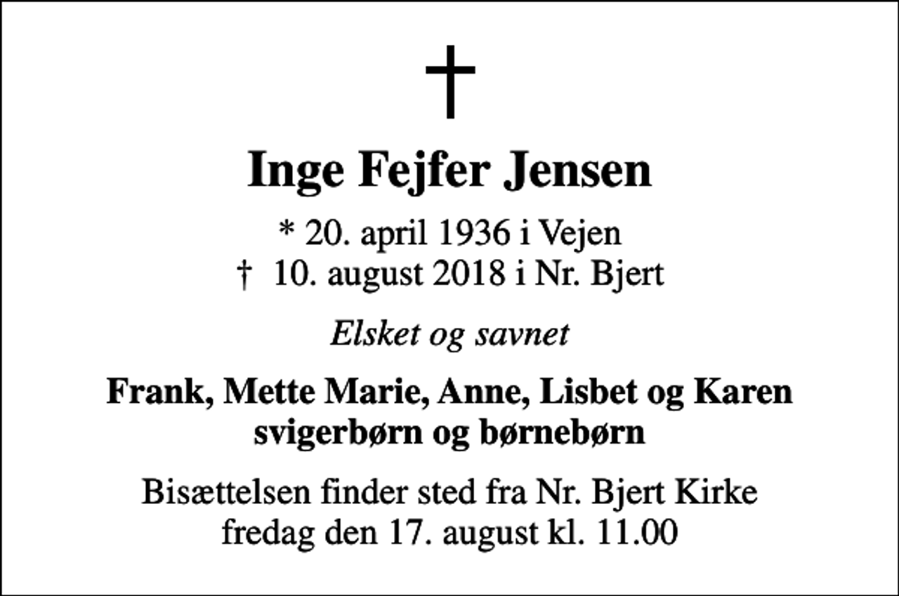<p>Inge Fejfer Jensen<br />* 20. april 1936 i Vejen<br />✝ 10. august 2018 i Nr. Bjert<br />Elsket og savnet<br />Frank, Mette Marie, Anne, Lisbet og Karen svigerbørn og børnebørn<br />Bisættelsen finder sted fra Nr. Bjert Kirke fredag den 17. august kl. 11.00</p>
