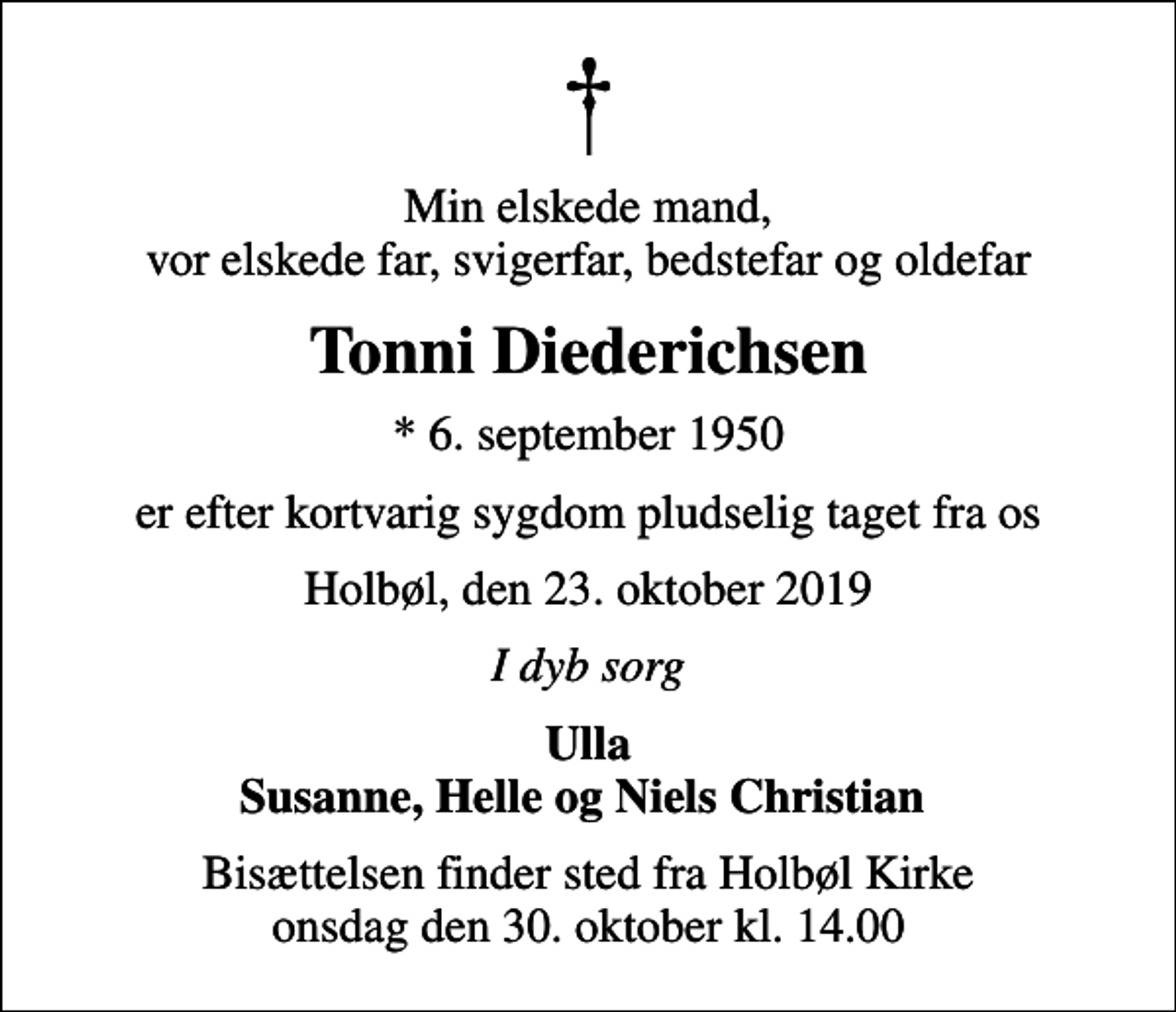 <p>Min elskede mand, vor elskede far, svigerfar, bedstefar og oldefar<br />Tonni Diederichsen<br />* 6. september 1950<br />er efter kortvarig sygdom pludselig taget fra os<br />Holbøl, den 23. oktober 2019<br />I dyb sorg<br />Ulla Susanne, Helle og Niels Christian<br />Bisættelsen finder sted fra Holbøl Kirke onsdag den 30. oktober kl. 14.00</p>