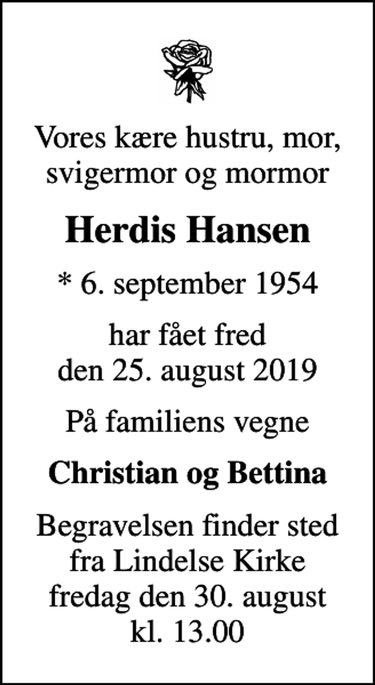 <p>Vores kære hustru, mor, svigermor og mormor<br />Herdis Hansen<br />* 6. september 1954<br />har fået fred den 25. august 2019<br />På familiens vegne<br />Christian og Bettina<br />Begravelsen finder sted fra Lindelse Kirke fredag den 30. august kl. 13.00</p>