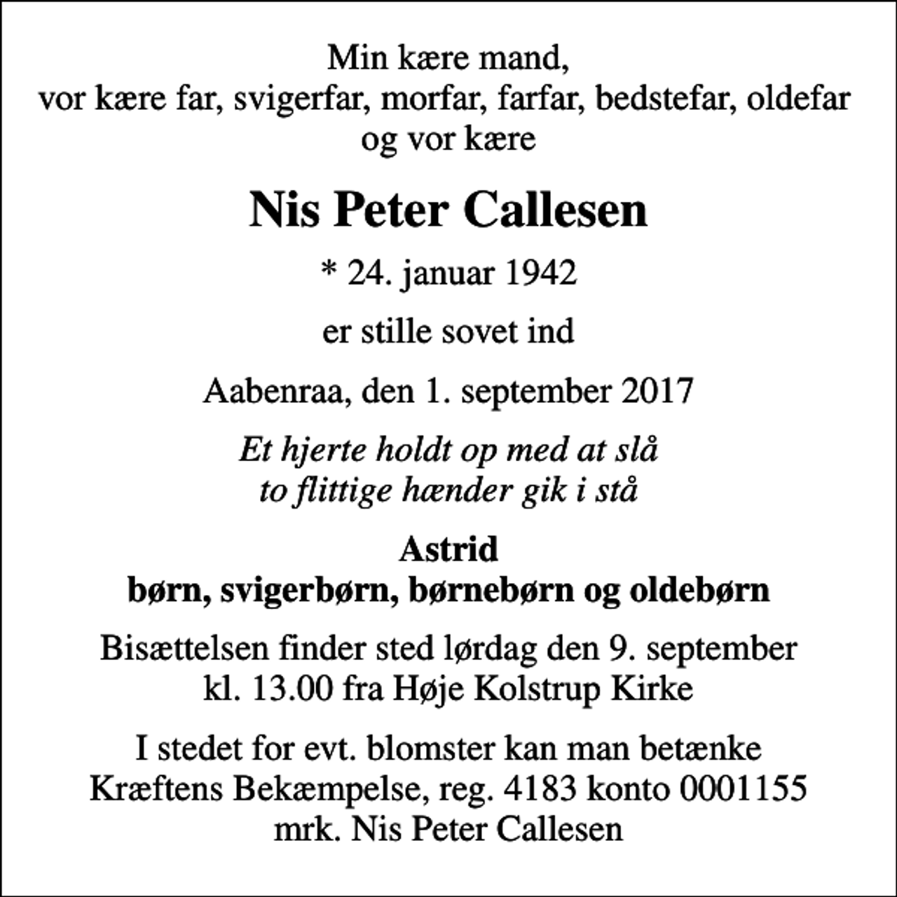 <p>Min kære mand, vor kære far, svigerfar, morfar, farfar, bedstefar, oldefar og vor kære<br />Nis Peter Callesen<br />* 24. januar 1942<br />er stille sovet ind<br />Aabenraa, den 1. september 2017<br />Et hjerte holdt op med at slå to flittige hænder gik i stå<br />Astrid børn, svigerbørn, børnebørn og oldebørn<br />Bisættelsen finder sted lørdag den 9. september kl. 13.00 fra Høje Kolstrup Kirke<br />I stedet for evt. blomster kan man betænke<br />Kræftens Bekæmpelse reg.4183konto0001155mrk. Nis Peter<br />Callesen</p>