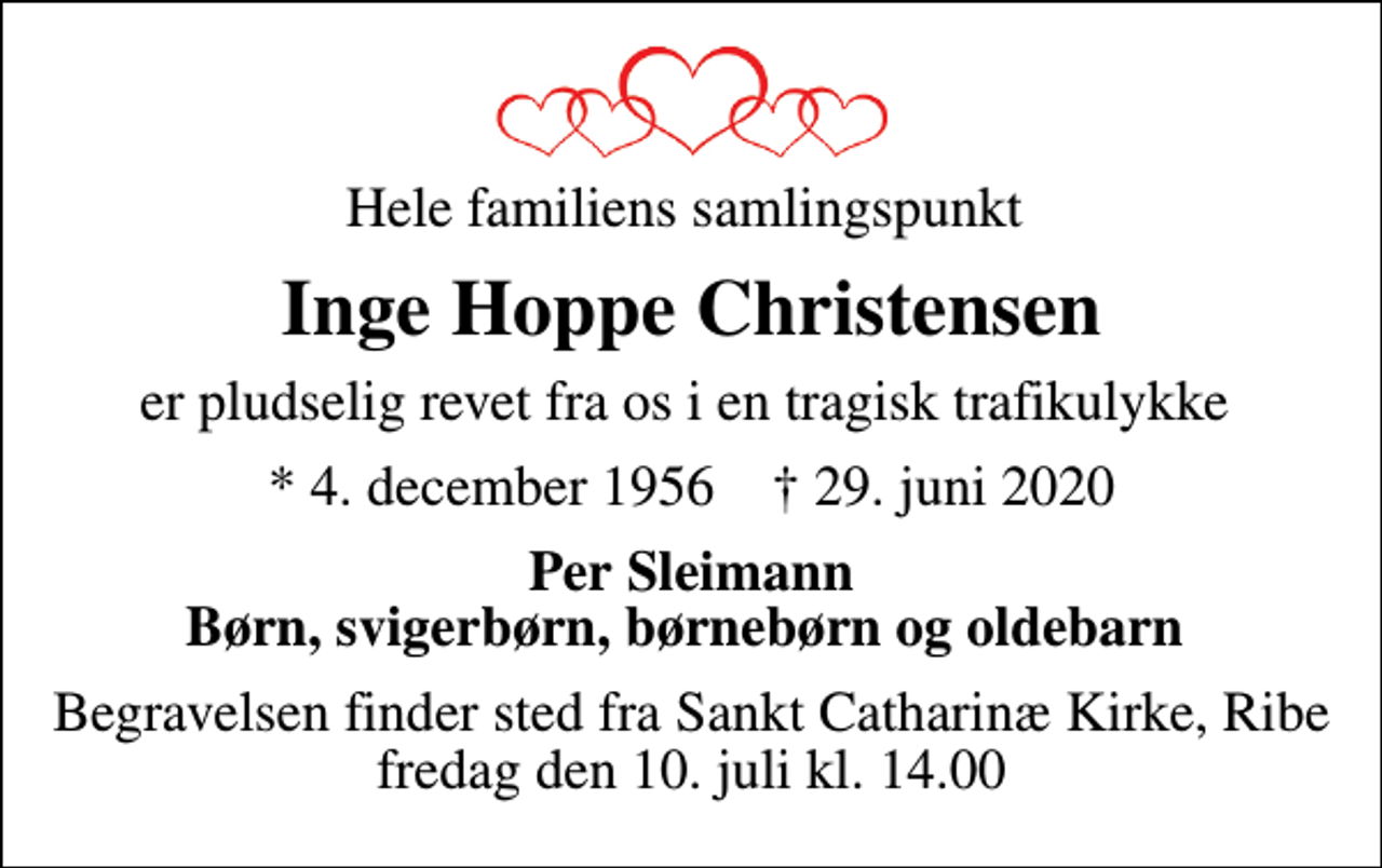 <p>Hele familiens samlingspunkt<br />Inge Hoppe Christensen<br />er pludselig revet fra os i en tragisk trafikulykke<br />* 4. december 1956 ✝ 29. juni 2020<br />Per Sleimann Børn, svigerbørn, børnebørn og oldebarn<br />Begravelsen finder sted fra Sankt Catharinæ Kirke, Ribe, fredag den 10. juli kl. 14.00</p>