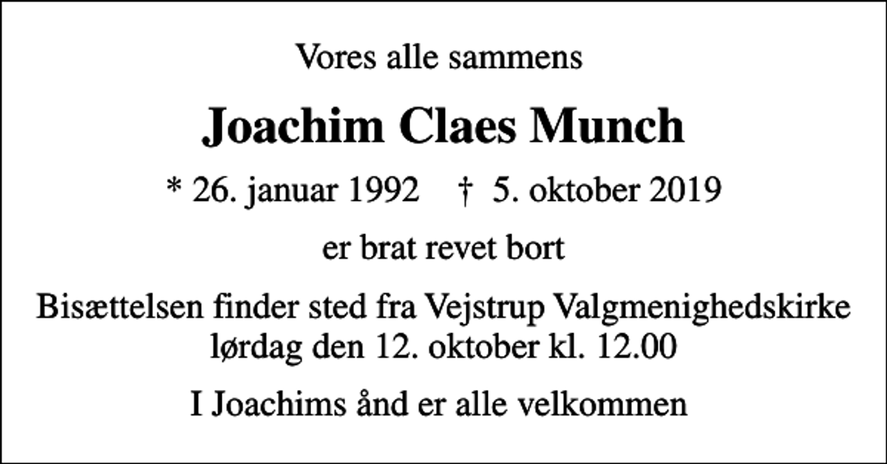 <p>Vores alle sammens<br />Joachim Claes Munch<br />* 26. januar 1992 ✝ 5. oktober 2019<br />er brat revet bort<br />Bisættelsen finder sted fra Vejstrup Valgmenighedskirke lørdag den 12. oktober kl. 12.00<br />I Joachims ånd er alle velkommen</p>