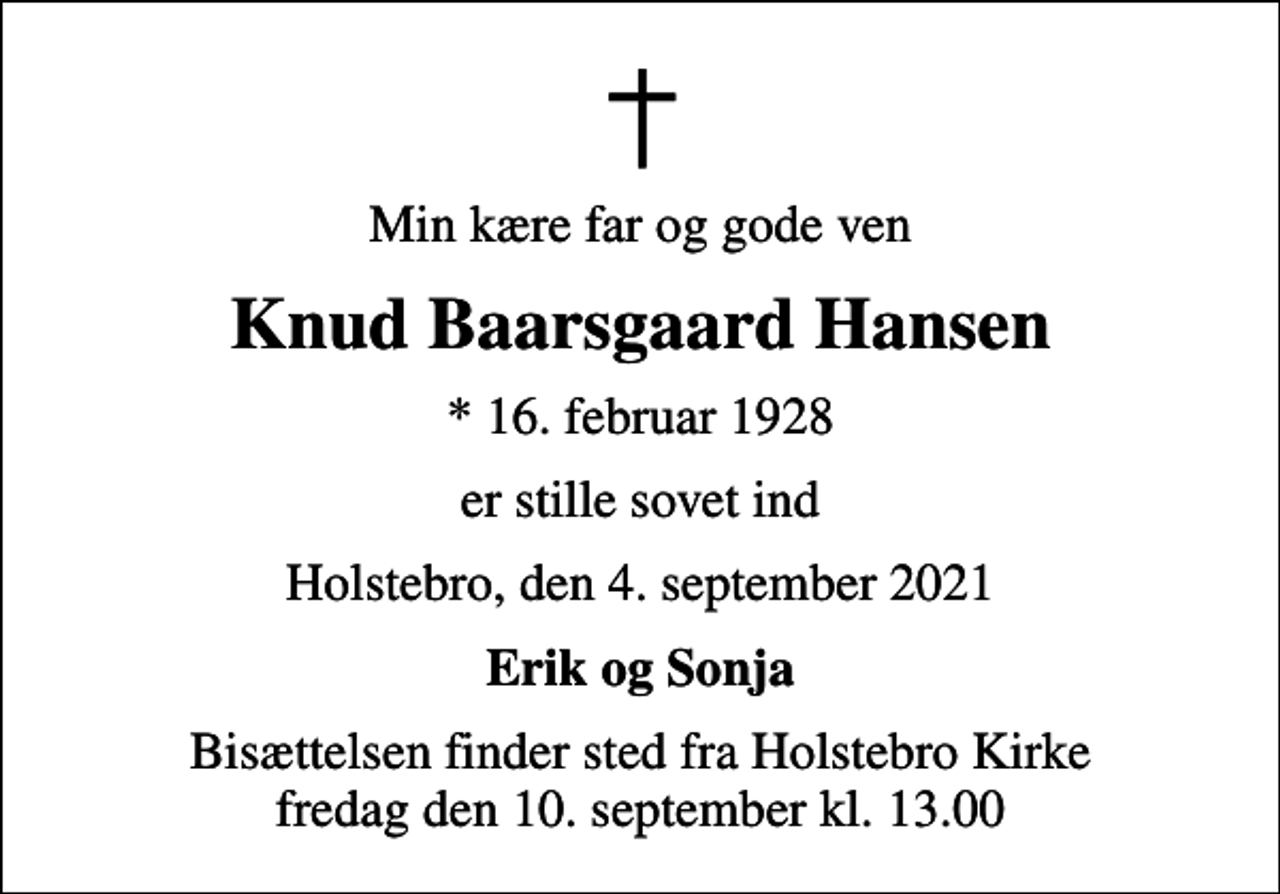 <p>Min kære far og gode ven<br />Knud Baarsgaard Hansen<br />* 16. februar 1928<br />er stille sovet ind<br />Holstebro, den 4. september 2021<br />Erik og Sonja<br />Bisættelsen finder sted fra Holstebro Kirke fredag den 10. september kl. 13.00</p>