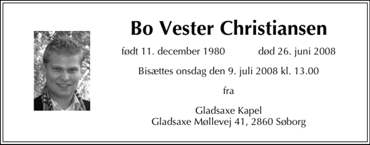 <p>Bo Vester Christiansen<br />født 11. december 1980 død 26. juni 2008<br />bisættes onsdag den 9. juli 2008 kl. 13.00<br />fra<br />Gladsaxe Kapel Gladsaxe Møllevej 41, 2860 Søborg</p>