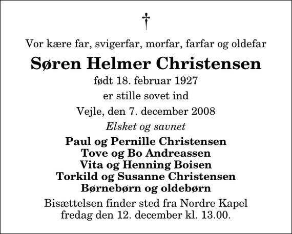 <p>Vor kære far, svigerfar, morfar, farfar og oldefar<br />Søren Helmer Christensen<br />født 18. februar 1927<br />er stille sovet ind<br />Vejle, den 7. december 2008<br />Elsket og savnet<br />Paul og Pernille Christensen Tove og Bo Andreassen Vita og Henning Boisen Torkild og Susanne Christensen Børnebørn og oldebørn<br />Bisættelsen finder sted fra Nordre Kapel fredag den 12. december kl. 13.00</p>