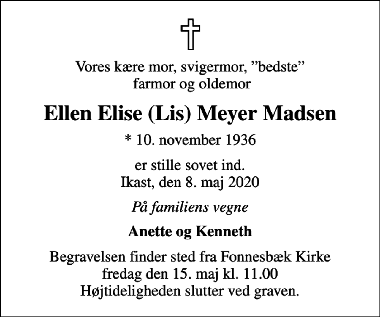 <p>Vores kære mor, svigermor, bedste farmor og oldemor<br />Ellen Elise (Lis) Meyer Madsen<br />* 10. november 1936<br />er stille sovet ind. Ikast, den 8. maj 2020<br />På familiens vegne<br />Anette og Kenneth<br />Begravelsen finder sted fra Fonnesbæk Kirke fredag den 15. maj kl. 11.00 Højtideligheden slutter ved graven.</p>