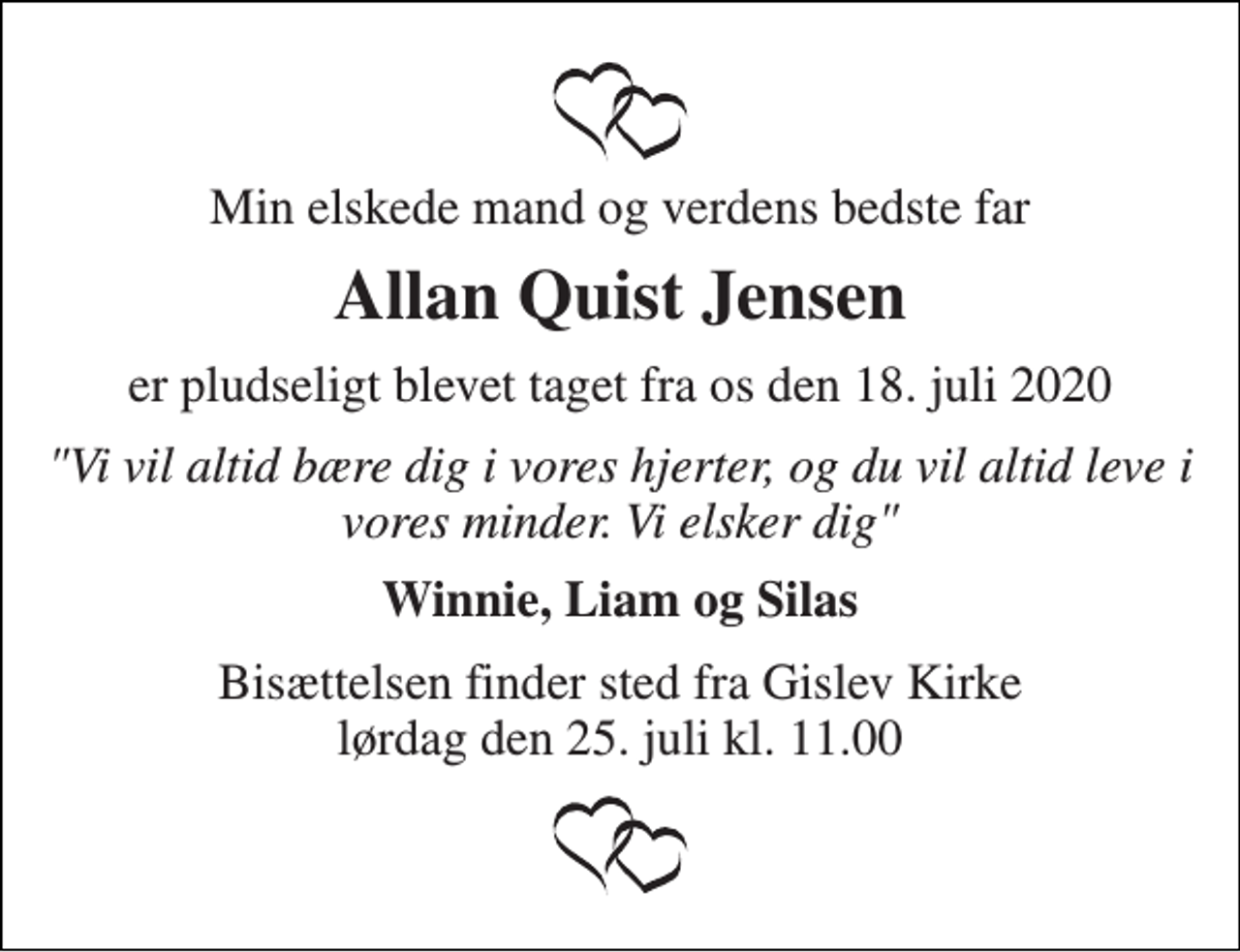 <p>Min elskede mand og verdens bedste far<br />Allan Quist Jensen<br />er pludseligt blevet taget fra os den 18. juli 2020<br />"Vi vil altid bære dig i vores hjerter, og du vil altid leve i vores minder. Vi elsker dig"<br />Winnie, Liam og Silas<br />Bisættelsen finder sted fra Gislev Kirke lørdag den 25. juli kl. 11.00</p>