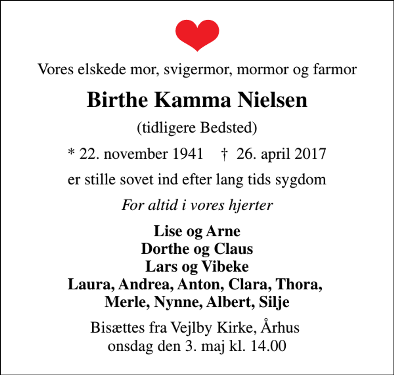 <p>Vores elskede mor, svigermor, mormor og farmor<br />Birthe Kamma Nielsen<br />(tidligere Bedsted)<br />* 22. november 1941 ✝ 26. april 2017<br />er stille sovet ind efter lang tids sygdom<br />For altid i vores hjerter<br />Lise og Arne Dorthe og Claus Lars og Vibeke Laura, Andrea, Anton, Clara, Thora, Merle, Nynne, Albert, Silje<br />Bisættes fra Vejlby Kirke, Århus onsdag den 3. maj kl. 14.00</p>