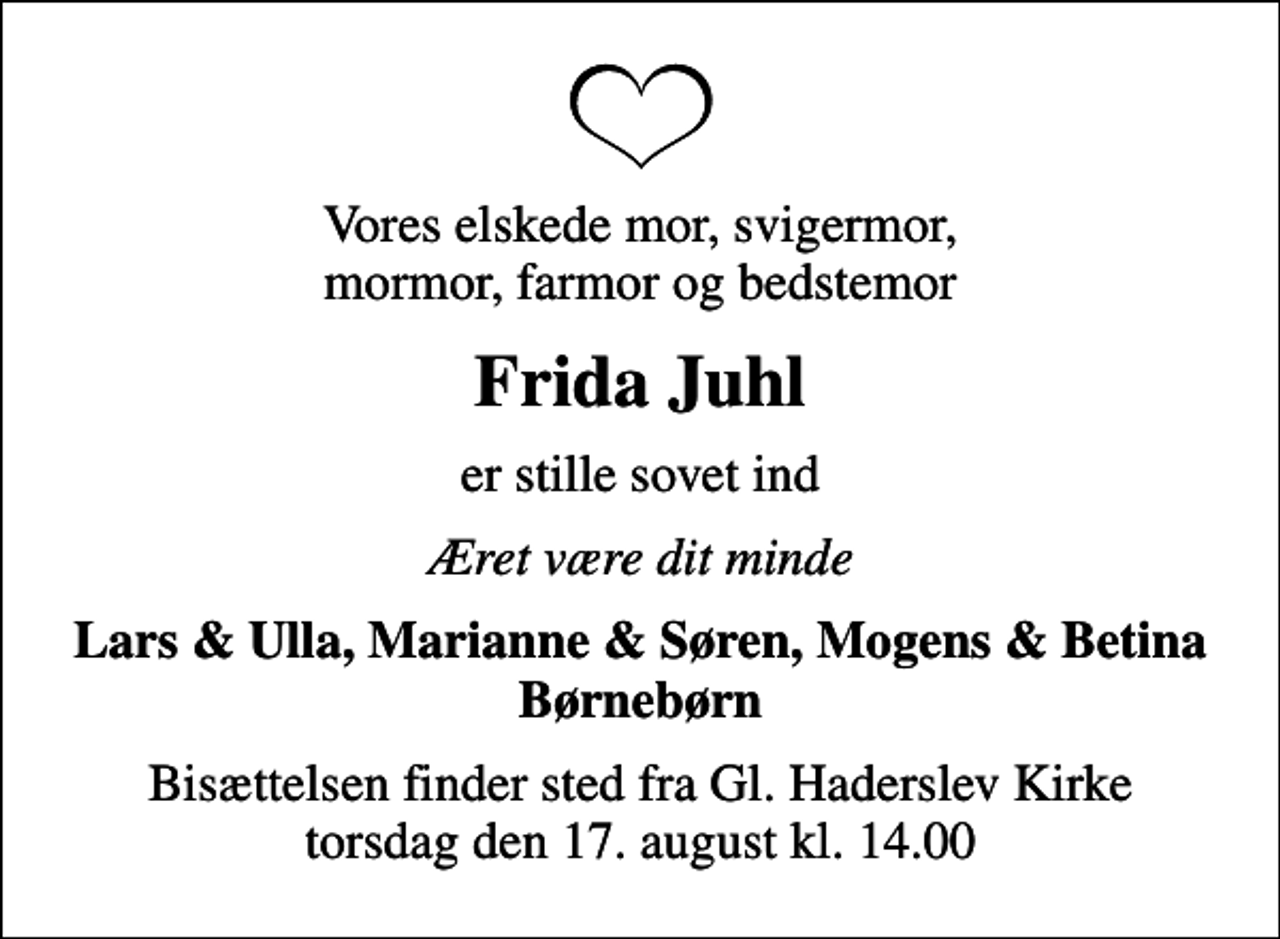 <p>Vores elskede mor, svigermor, mormor, farmor og bedstemor<br />Frida Juhl<br />er stille sovet ind<br />Æret være dit minde<br />Lars &amp; Ulla, Marianne &amp; Søren, Mogens &amp; Betina Børnebørn<br />Bisættelsen finder sted fra Gl. Haderslev Kirke torsdag den 17. august kl. 14.00</p>