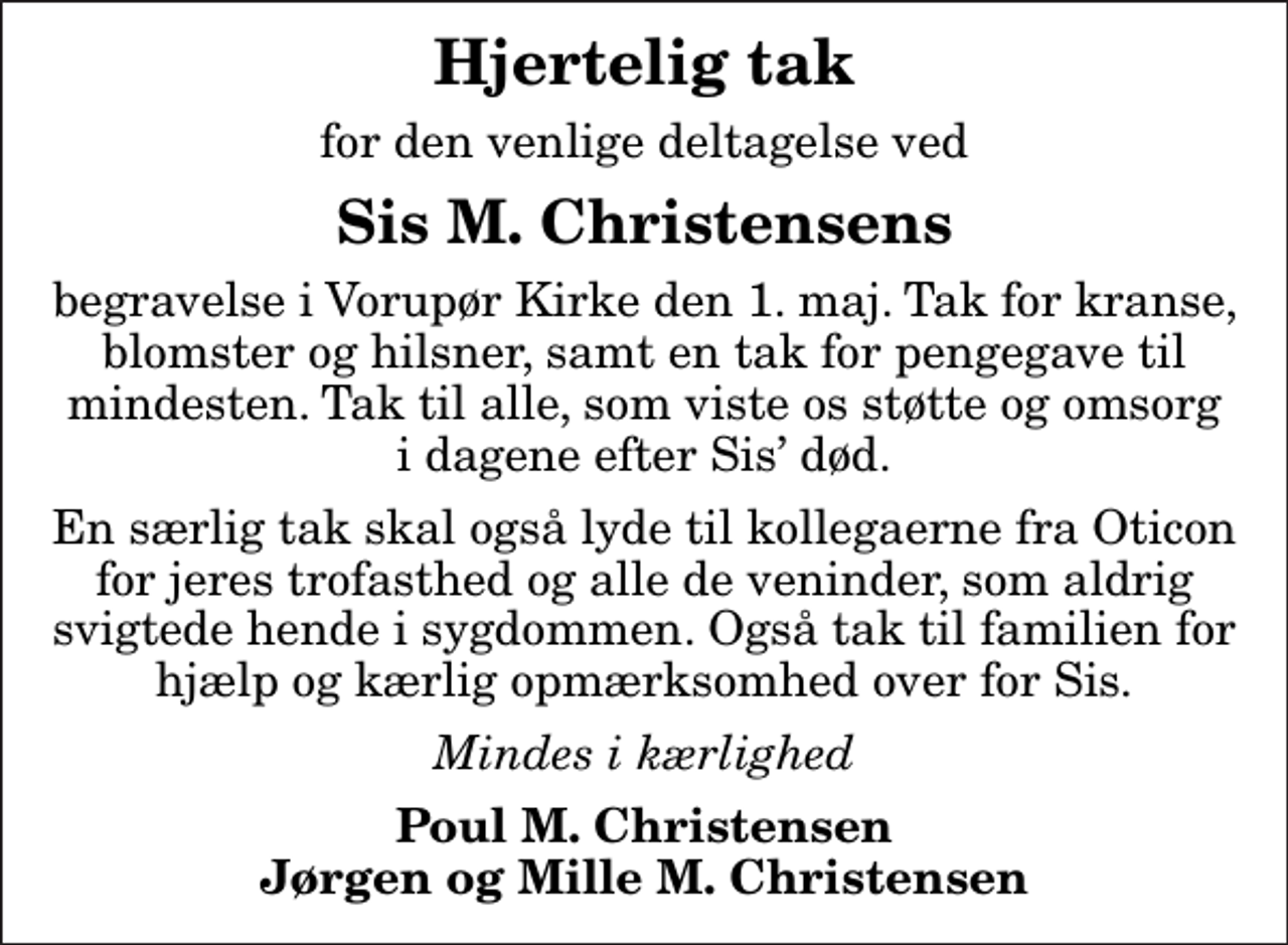 <p>Hjertelig tak<br />for den venlige deltagelse ved<br />Sis M. Christensens<br />begravelse i Vorupør Kirke den 1. maj. Tak for kranse, blomster og hilsner, samt en tak for pengegave til mindesten. Tak til alle, som viste os støtte og omsorg i dagene efter Sis død.<br />En særlig tak skal også lyde til kollegaerne fra Oticon for jeres trofasthed og alle de veninder, som aldrig svigtede hende i sygdommen. Også tak til familien for hjælp og kærlig opmærksomhed over for Sis.<br />Mindes i kærlighed<br />Poul M. Christensen Jørgen og Mille M. Christensen</p>