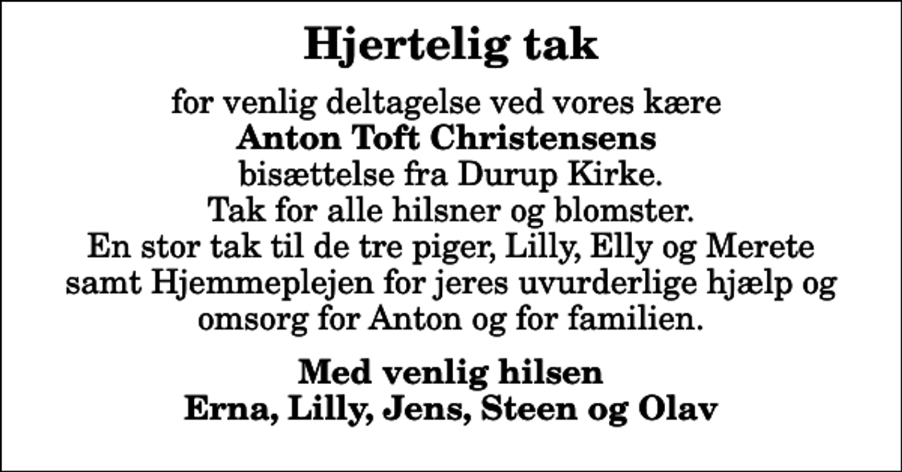 <p>Hjertelig tak<br />for venlig deltagelse ved vores kære <em> Anton Toft Christensens</em> bisættelse fra Durup Kirke. Tak for alle hilsner og blomster. En stor tak til de tre piger, Lilly, Elly og Merete samt Hjemmeplejen for jeres uvurderlige hjælp og omsorg for Anton og for familien.<br />Med venlig hilsen Erna, Lilly, Jens, Steen og Olav</p>
