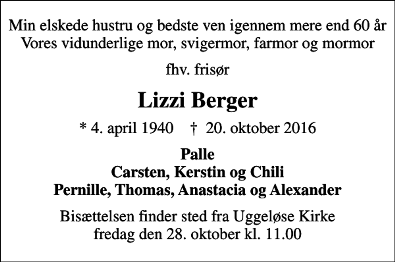 <p>Min elskede hustru og bedste ven igennem mere end 60 år Vores vidunderlige mor, svigermor, farmor og mormor<br />fhv. frisør<br />Lizzi Berger<br />* 4. april 1940 ✝ 20. oktober 2016<br />Palle Carsten, Kerstin og Chili Pernille, Thomas, Anastacia og Alexander<br />Bisættelsen finder sted fra Uggeløse Kirke fredag den 28. oktober kl. 11.00</p>