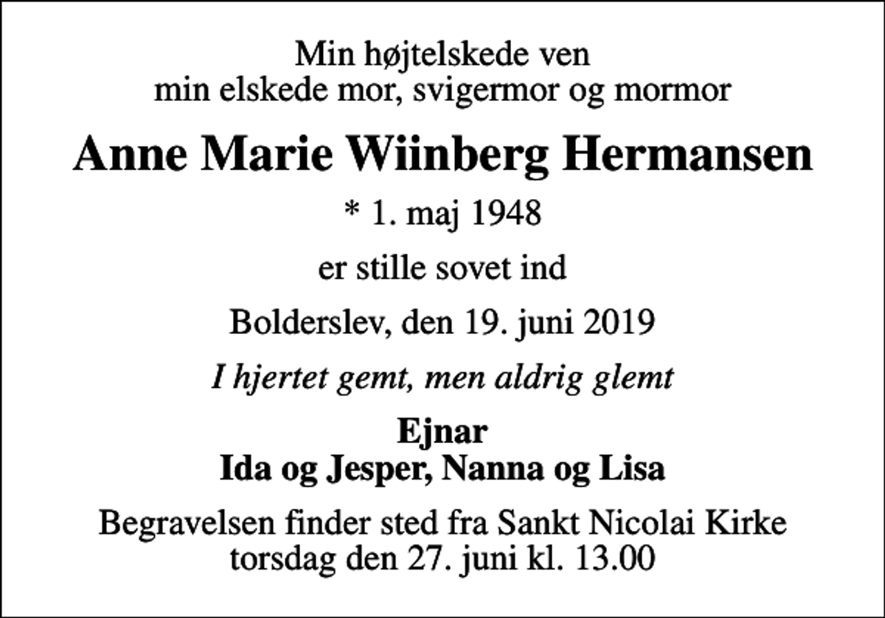 <p>Min højtelskede ven min elskede mor, svigermor og mormor<br />Anne Marie Wiinberg Hermansen<br />* 1. maj 1948<br />er stille sovet ind<br />Bolderslev, den 19. juni 2019<br />I hjertet gemt, men aldrig glemt<br />Ejnar Ida og Jesper, Nanna og Lisa<br />Begravelsen finder sted fra Sankt Nicolai Kirke torsdag den 27. juni kl. 13.00</p>