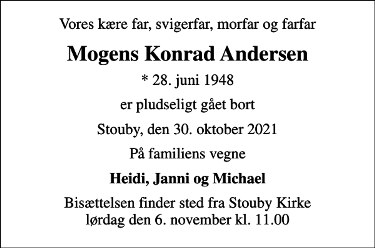 <p>Vores kære far, svigerfar, morfar og farfar<br />Mogens Konrad Andersen<br />* 28. juni 1948<br />er pludseligt gået bort<br />Stouby, den 30. oktober 2021<br />På familiens vegne<br />Heidi, Janni og Michael<br />Bisættelsen finder sted fra Stouby Kirke lørdag den 6. november kl. 11.00</p>