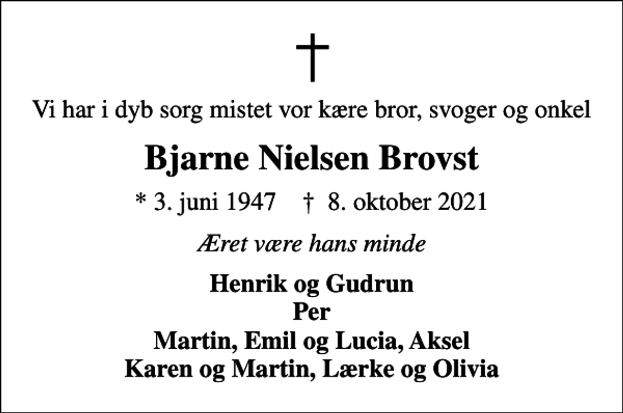 <p>Vi har i dyb sorg mistet vor kære bror, svoger og onkel<br />Bjarne Nielsen Brovst<br />* 3. juni 1947 ✝ 8. oktober 2021<br />Æret være hans minde<br />Henrik og Gudrun Per Martin, Emil og Lucia, Aksel Karen og Martin, Lærke og Olivia</p>