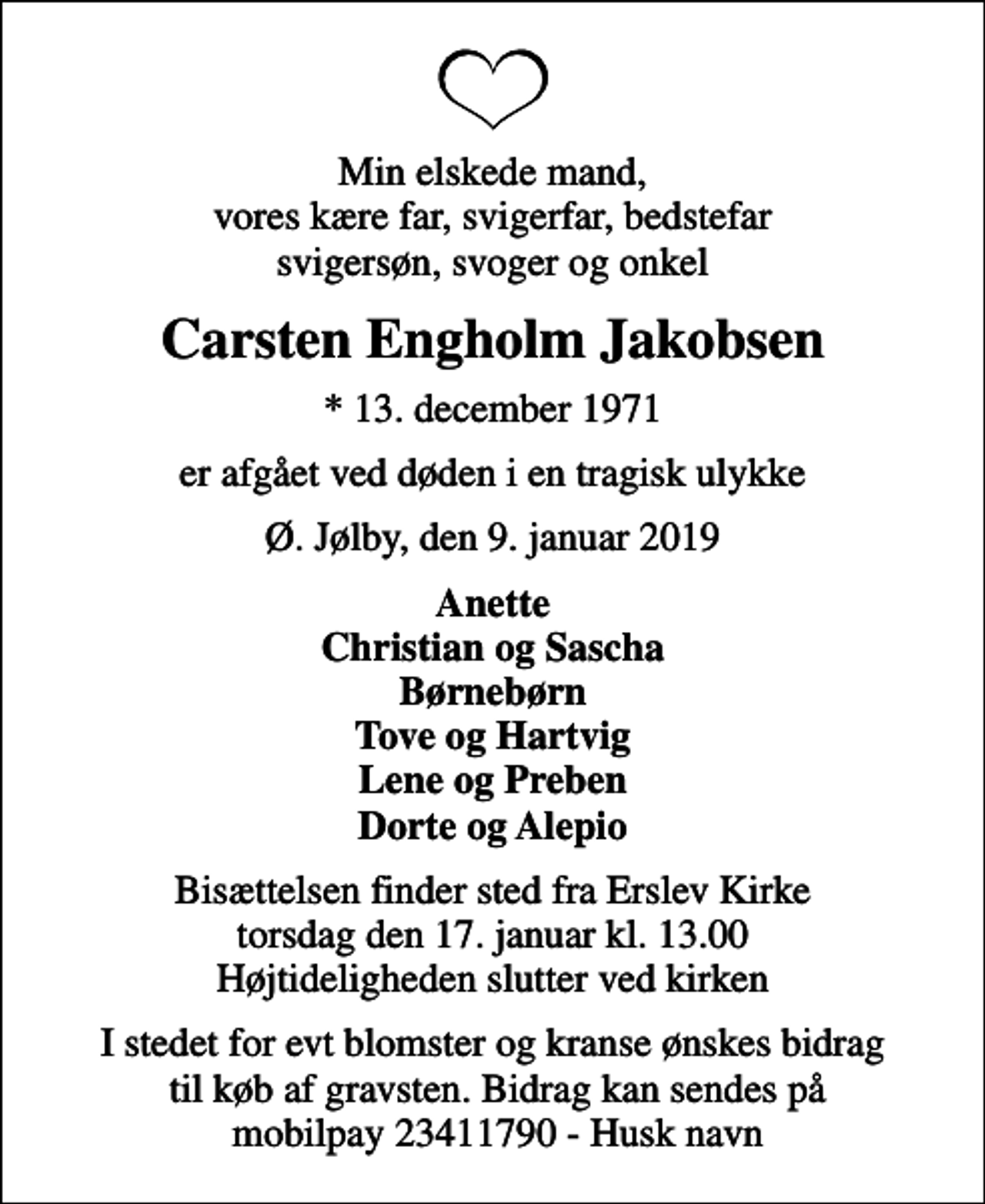 <p>Min elskede mand, vores kære far, svigerfar, bedstefar svigersøn, svoger og onkel<br />Carsten Engholm Jakobsen<br />* 13. december 1971<br />er afgået ved døden i en tragisk ulykke<br />Ø. Jølby, den 9. januar 2019<br />Anette Christian og Sascha Børnebørn Tove og Hartvig Lene og Preben Dorte og Alepio<br />Bisættelsen finder sted fra Erslev Kirke torsdag den 17. januar kl. 13.00 Højtideligheden slutter ved kirken<br />I stedet for evt blomster og kranse ønskes bidrag til køb af gravsten. Bidrag kan sendes på mobilpay 23411790 - Husk navn</p>