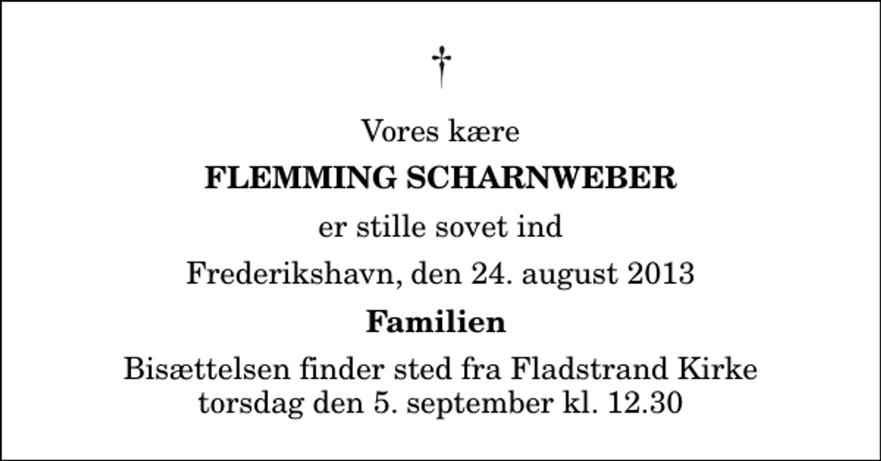 <p>Vores kære<br />Flemming Scharnweber<br />er stille sovet ind<br />Frederikshavn, den 24. august 2013<br />Familien<br />Bisættelsen finder sted fra Fladstrand Kirke torsdag den 5. september kl. 12.30</p>