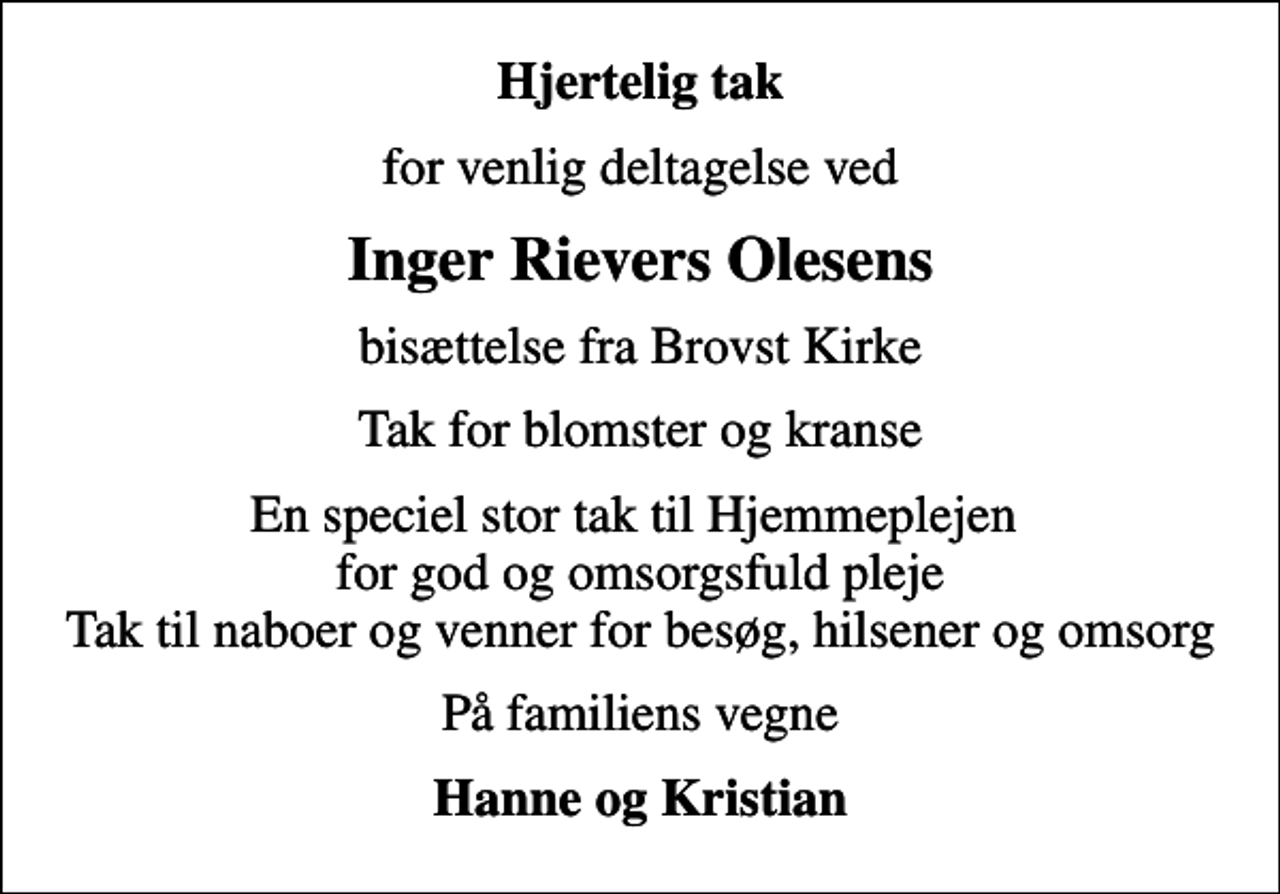 <p>Hjertelig tak<br />for venlig deltagelse ved<br />Inger Rievers Olesens<br />bisættelse fra Brovst Kirke<br />Tak for blomster og kranse<br />En speciel stor tak til Hjemmeplejen for god og omsorgsfuld pleje Tak til naboer og venner for besøg, hilsener og omsorg<br />På familiens vegne<br />Hanne og Kristian</p>