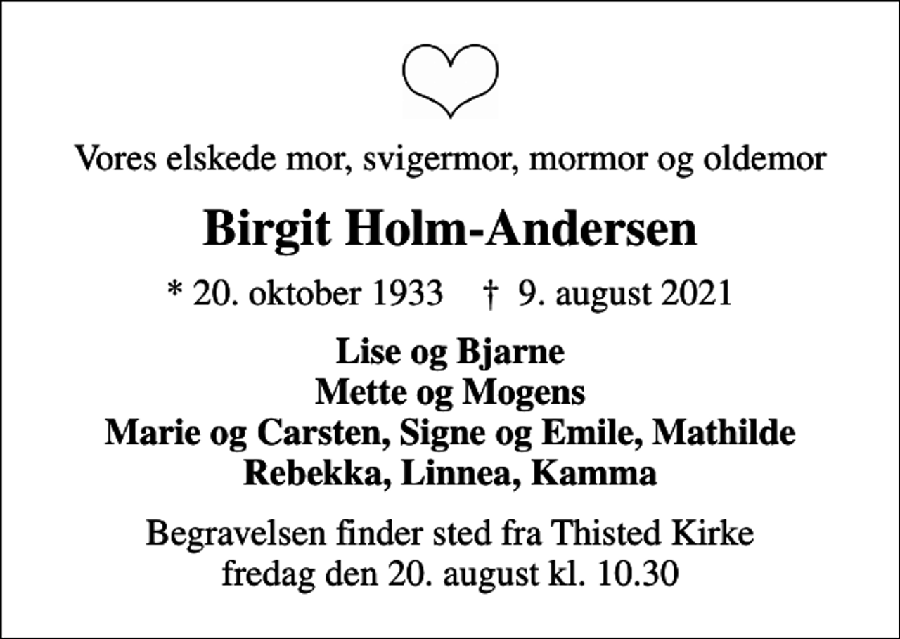 <p>Vores elskede mor, svigermor, mormor og oldemor<br />Birgit Holm-Andersen<br />* 20. oktober 1933 ✝ 9. august 2021<br />Lise og Bjarne Mette og Mogens Marie og Carsten, Signe og Emile, Mathilde Rebekka, Linnea, Kamma<br />Begravelsen finder sted fra Thisted Kirke fredag den 20. august kl. 10.30</p>