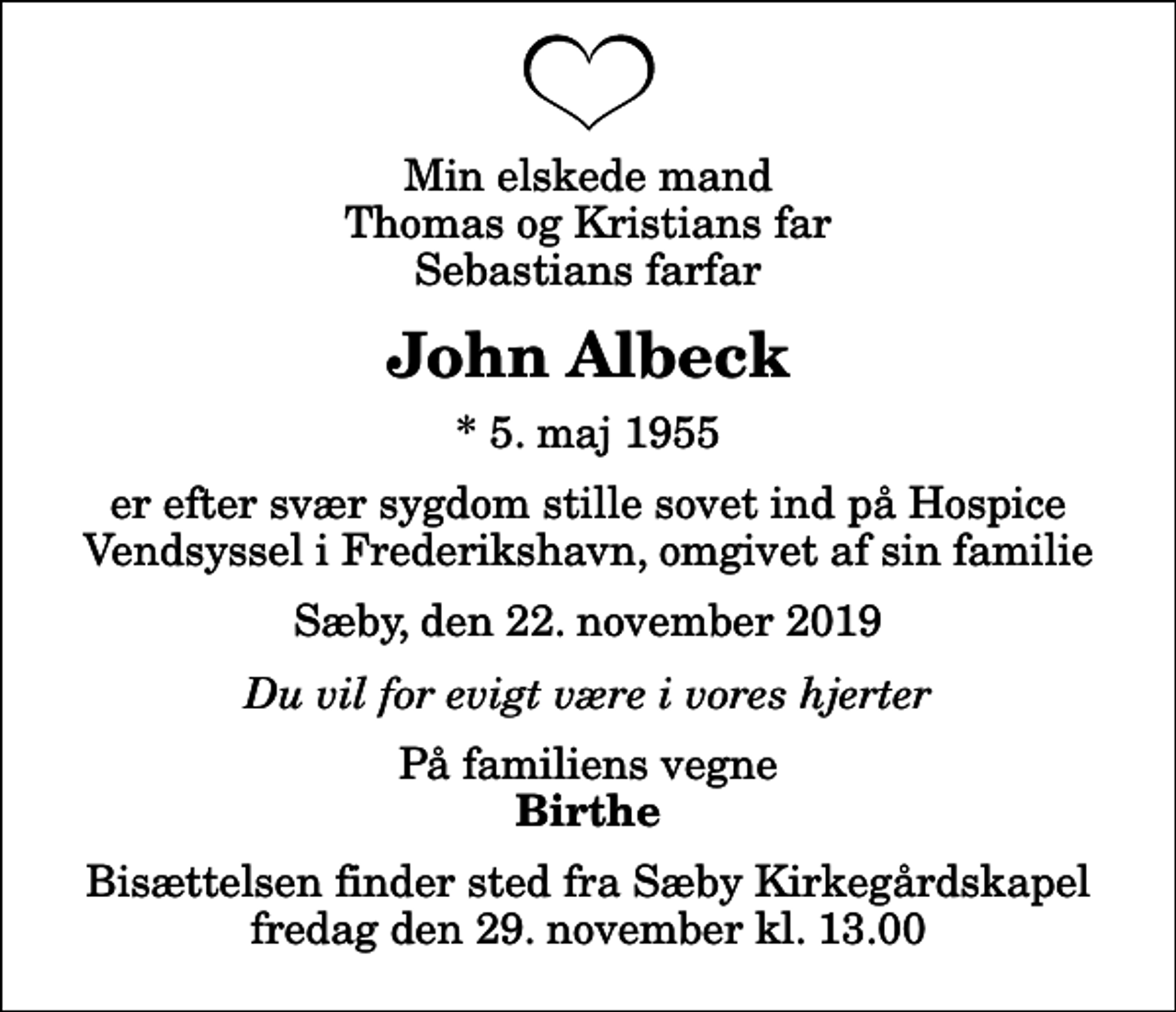 <p>Min elskede mand Thomas og Kristians far Sebastians farfar<br />John Albeck<br />* 5. maj 1955<br />er efter svær sygdom stille sovet ind på Hospice Vendsyssel i Frederikshavn, omgivet af sin familie<br />Sæby, den 22. november 2019<br />Du vil for evigt være i vores hjerter<br />På familiens vegne<br />Birthe<br />Bisættelsen finder sted fra Sæby Kirkegårdskapel fredag den 29. november kl. 13.00</p>