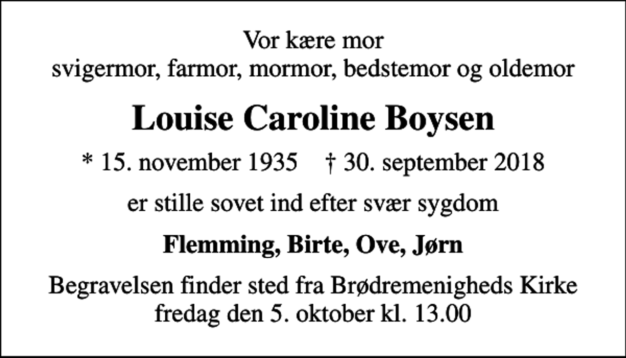 <p>Vor kære mor svigermor, farmor, mormor, bedstemor og oldemor<br />Louise Caroline Boysen<br />* 15. november 1935 ✝ 30. september 2018<br />er stille sovet ind efter svær sygdom<br />Flemming, Birte, Ove, Jørn<br />Begravelsen finder sted fra Brødremenigheds Kirke fredag den 5. oktober kl. 13.00</p>