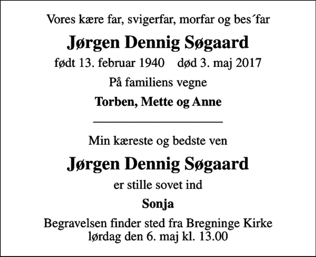 <p>Vores kære far, svigerfar, morfar og bes´far<br />Jørgen Dennig Søgaard<br />født 13. februar 1940 død 3. maj 2017<br />På familiens vegne<br />Torben, Mette og Anne<br />Min kæreste og bedste ven<br />Jørgen Dennig Søgaard<br />er stille sovet ind<br />Sonja<br />Begravelsen finder sted fra Bregninge Kirke lørdag den 6. maj kl. 13.00</p>