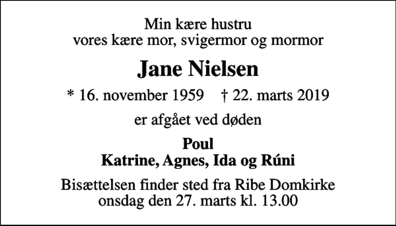 <p>Min kære hustru vores kære mor, svigermor og mormor<br />Jane Nielsen<br />* 16. november 1959 ✝ 22. marts 2019<br />er afgået ved døden<br />Poul Katrine, Agnes, Ida og Rúni<br />Bisættelsen finder sted fra Ribe Domkirke onsdag den 27. marts kl. 13.00</p>
