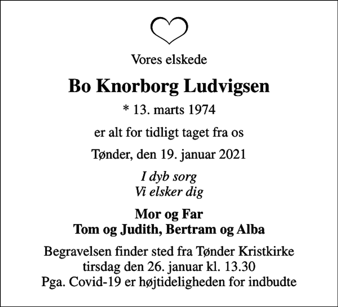 <p>Vores elskede<br />Bo Knorborg Ludvigsen<br />* 13. marts 1974<br />er alt for tidligt taget fra os<br />Tønder, den 19. januar 2021<br />I dyb sorg Vi elsker dig<br />Mor og Far Tom og Judith, Bertram og Alba<br />Begravelsen finder sted fra Tønder Kristkirke tirsdag den 26. januar kl. 13.30 Pga. Covid-19 er højtideligheden for indbudte</p>