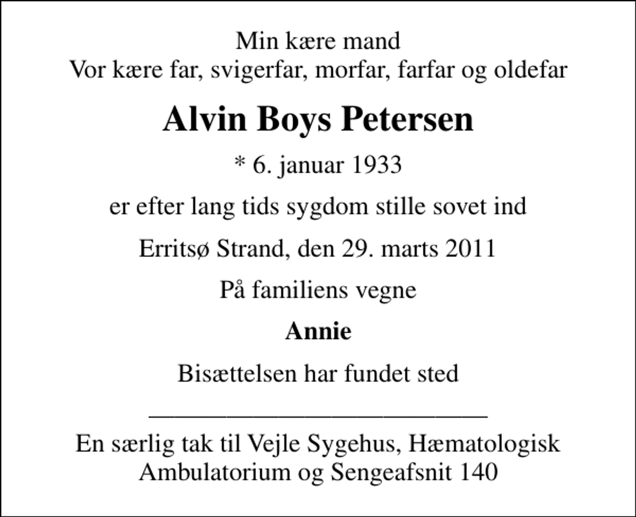 <p>Min kære mand Vor kære far, svigerfar, morfar, farfar og oldefar<br />Alvin Boys Petersen<br />* 6. januar 1933<br />er efter lang tids sygdom stille sovet ind<br />Erritsø Strand, den 29. marts 2011<br />På familiens vegne<br />Annie<br />Bisættelsen har fundet sted<br />En særlig tak til Vejle Sygehus, Hæmatologisk Ambulatorium og Sengeafsnit 140</p>