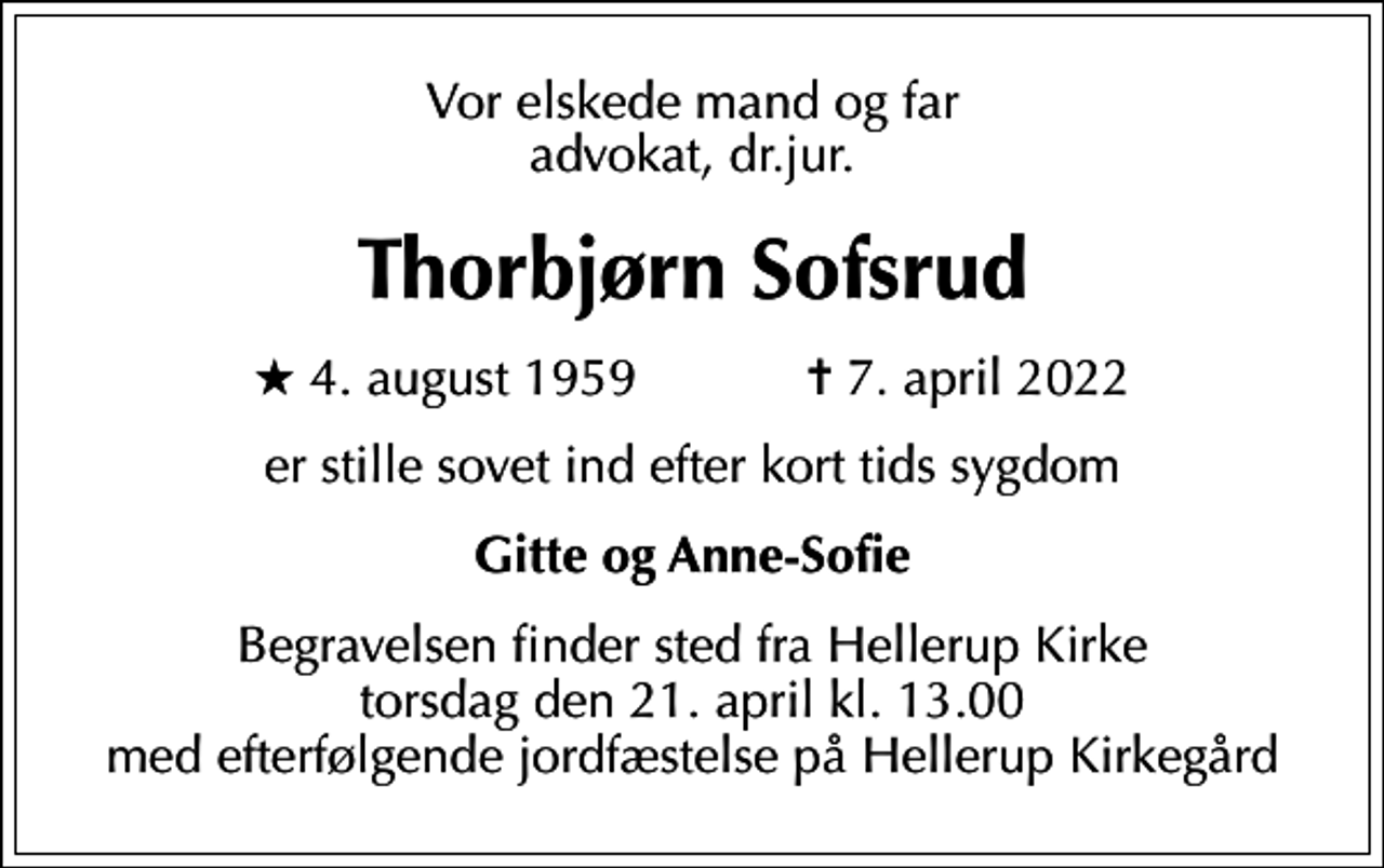 <p>Vor elskede mand og far advokat, dr.jur.<br />Thorbjørn Sofsrud<br />* 4. august 1959 ✝ 7. april 2022<br />er stille sovet ind efter kort tids sygdom<br />Gitte og Anne-Sofie<br />Begravelsen finder sted fra Hellerup Kirke torsdag den 21. april kl. 13.00 med efterfølgende jordfæstelse på Hellerup Kirkegård</p>