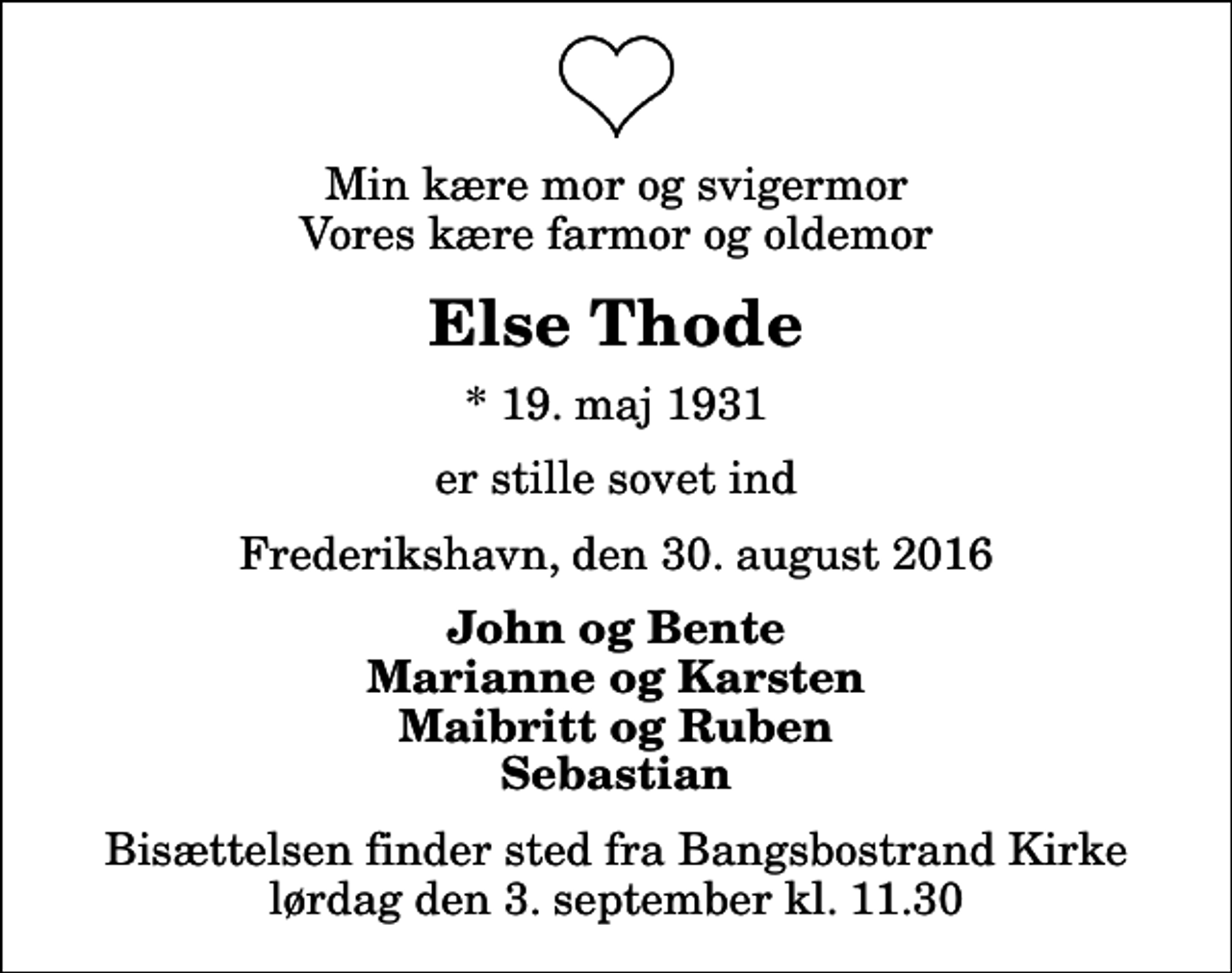 <p>Min kære mor og svigermor Vores kære farmor og oldemor<br />Else Thode<br />* 19. maj 1931<br />er stille sovet ind<br />Frederikshavn, den 30. august 2016<br />John og Bente Marianne og Karsten Maibritt og Ruben Sebastian<br />Bisættelsen finder sted fra Bangsbostrand Kirke lørdag den 3. september kl. 11.30</p>